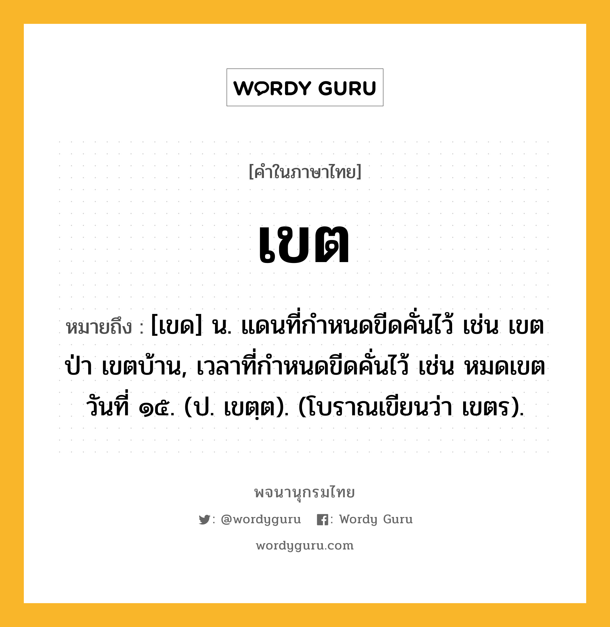 เขต ความหมาย หมายถึงอะไร?, คำในภาษาไทย เขต หมายถึง [เขด] น. แดนที่กําหนดขีดคั่นไว้ เช่น เขตป่า เขตบ้าน, เวลาที่กําหนดขีดคั่นไว้ เช่น หมดเขตวันที่ ๑๕. (ป. เขตฺต). (โบราณเขียนว่า เขตร).