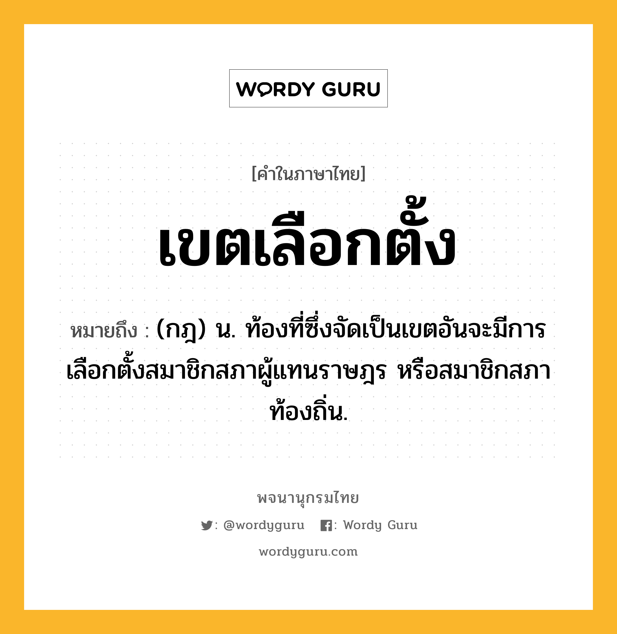 เขตเลือกตั้ง ความหมาย หมายถึงอะไร?, คำในภาษาไทย เขตเลือกตั้ง หมายถึง (กฎ) น. ท้องที่ซึ่งจัดเป็นเขตอันจะมีการเลือกตั้งสมาชิกสภาผู้แทนราษฎร หรือสมาชิกสภาท้องถิ่น.