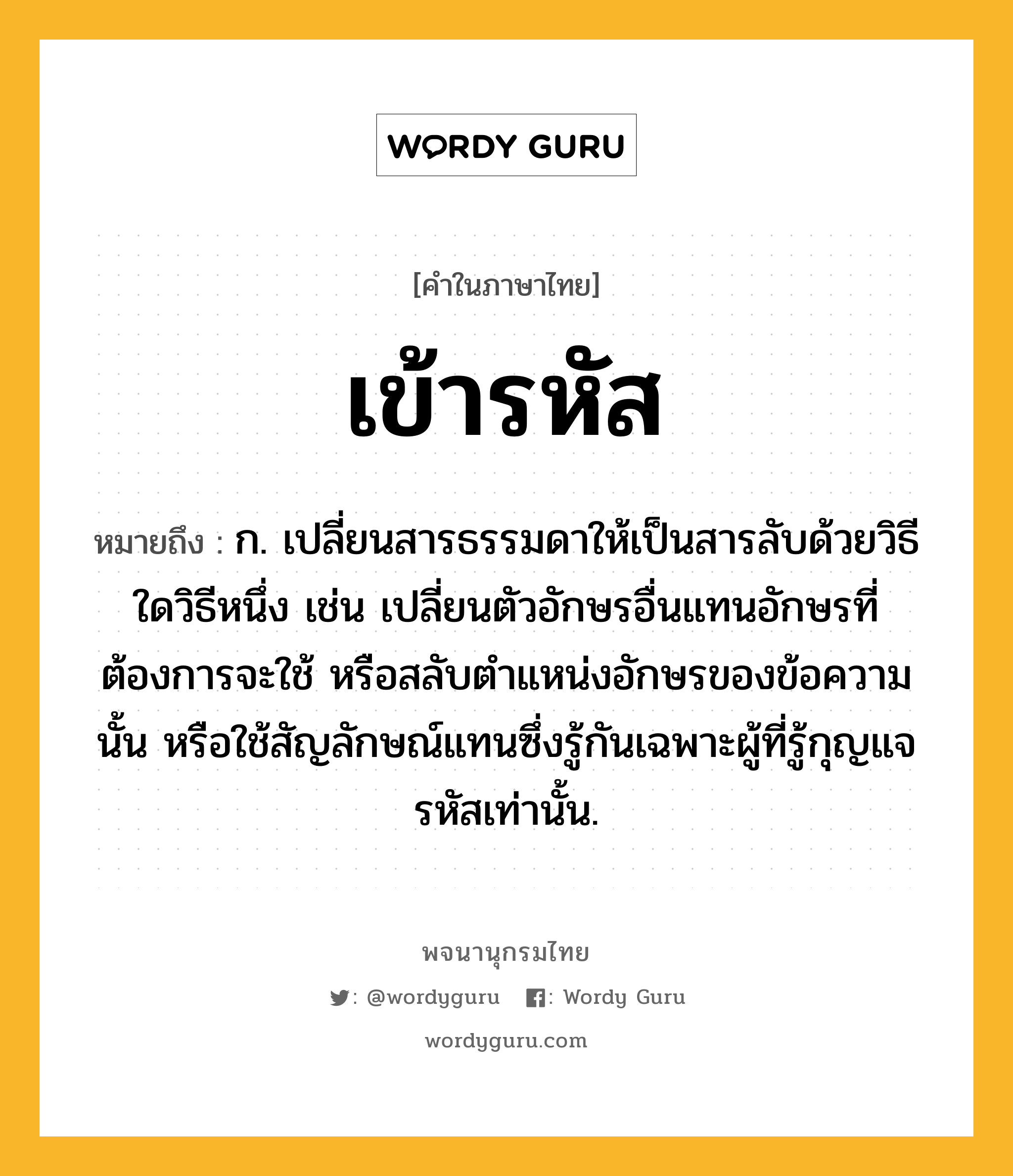 เข้ารหัส ความหมาย หมายถึงอะไร?, คำในภาษาไทย เข้ารหัส หมายถึง ก. เปลี่ยนสารธรรมดาให้เป็นสารลับด้วยวิธีใดวิธีหนึ่ง เช่น เปลี่ยนตัวอักษรอื่นแทนอักษรที่ต้องการจะใช้ หรือสลับตําแหน่งอักษรของข้อความนั้น หรือใช้สัญลักษณ์แทนซึ่งรู้กันเฉพาะผู้ที่รู้กุญแจรหัสเท่านั้น.