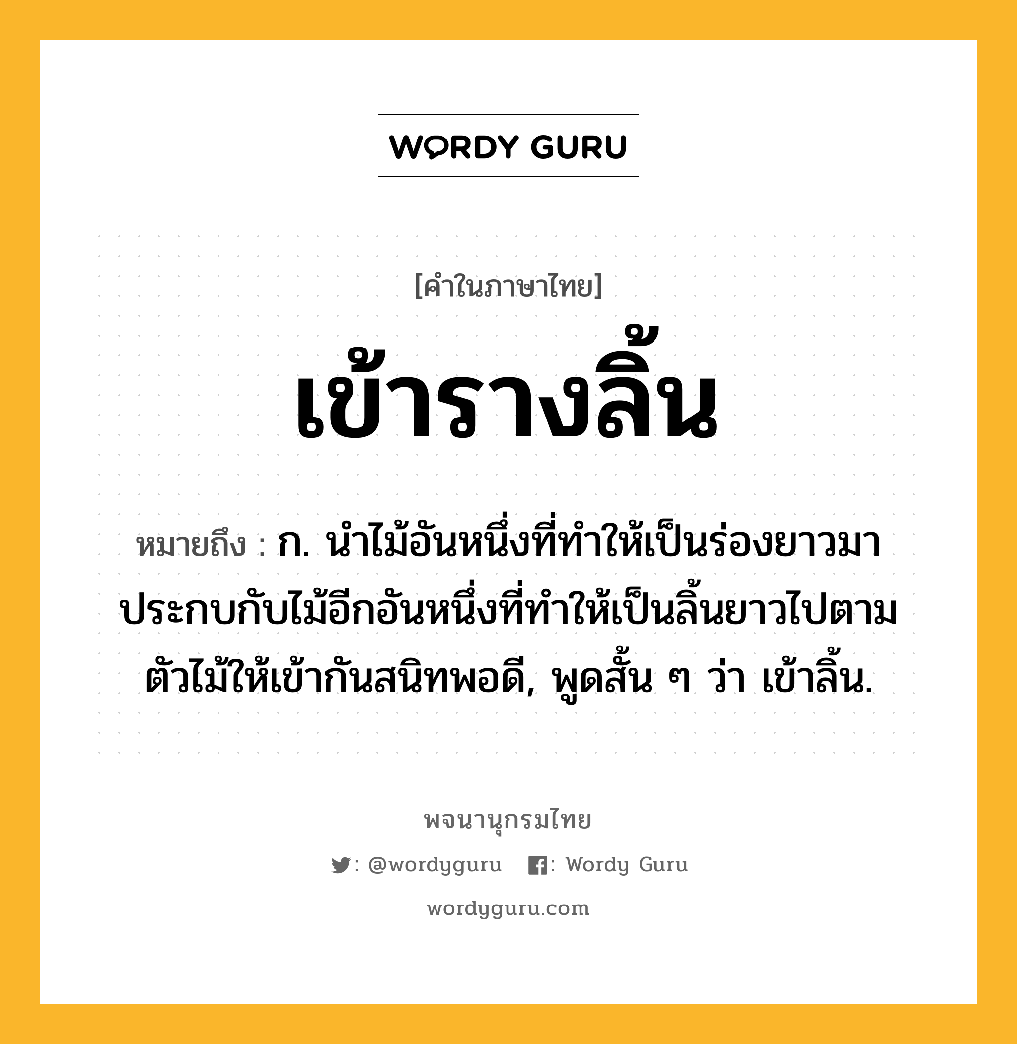 เข้ารางลิ้น ความหมาย หมายถึงอะไร?, คำในภาษาไทย เข้ารางลิ้น หมายถึง ก. นำไม้อันหนึ่งที่ทำให้เป็นร่องยาวมาประกบกับไม้อีกอันหนึ่งที่ทำให้เป็นลิ้นยาวไปตามตัวไม้ให้เข้ากันสนิทพอดี, พูดสั้น ๆ ว่า เข้าลิ้น.