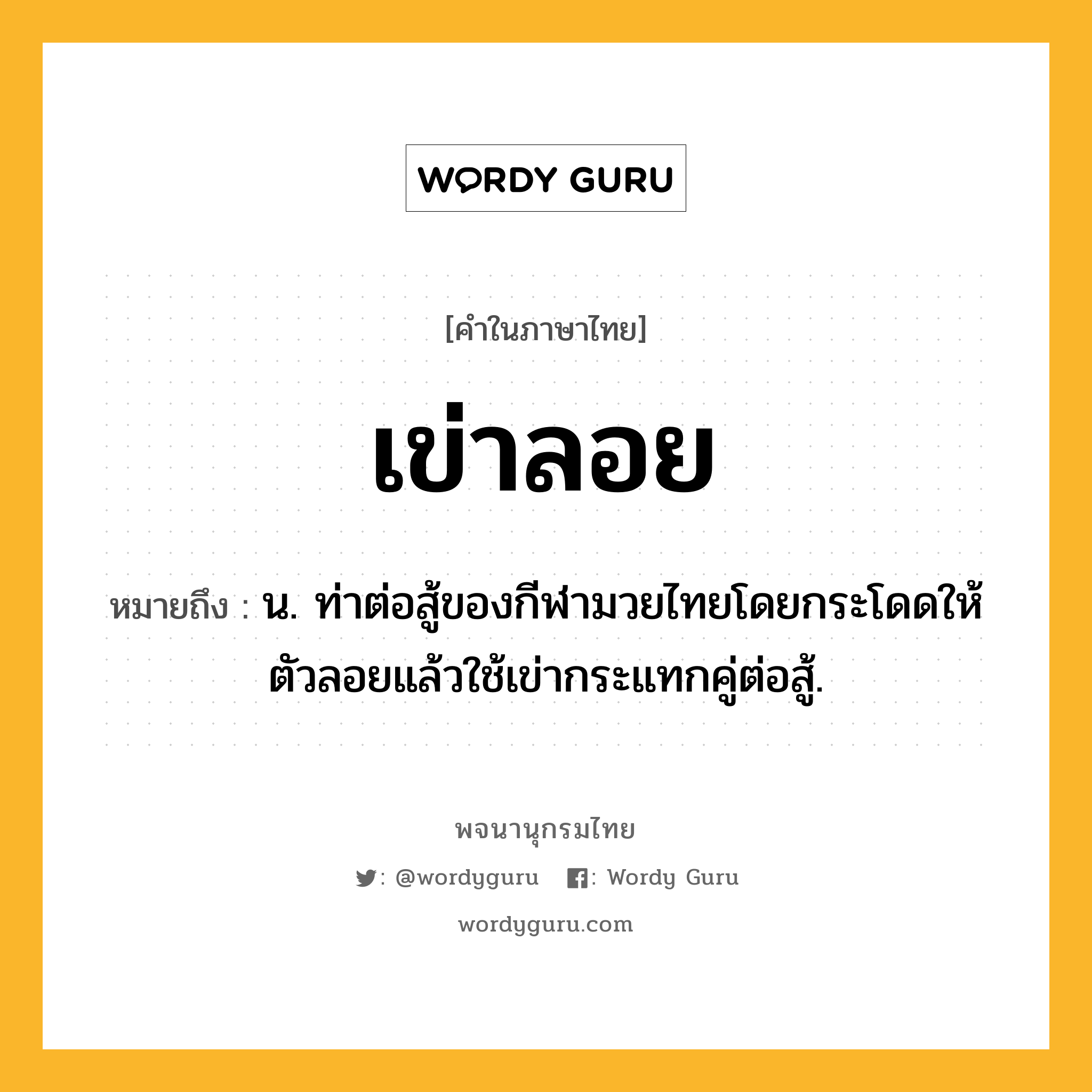 เข่าลอย ความหมาย หมายถึงอะไร?, คำในภาษาไทย เข่าลอย หมายถึง น. ท่าต่อสู้ของกีฬามวยไทยโดยกระโดดให้ตัวลอยแล้วใช้เข่ากระแทกคู่ต่อสู้.