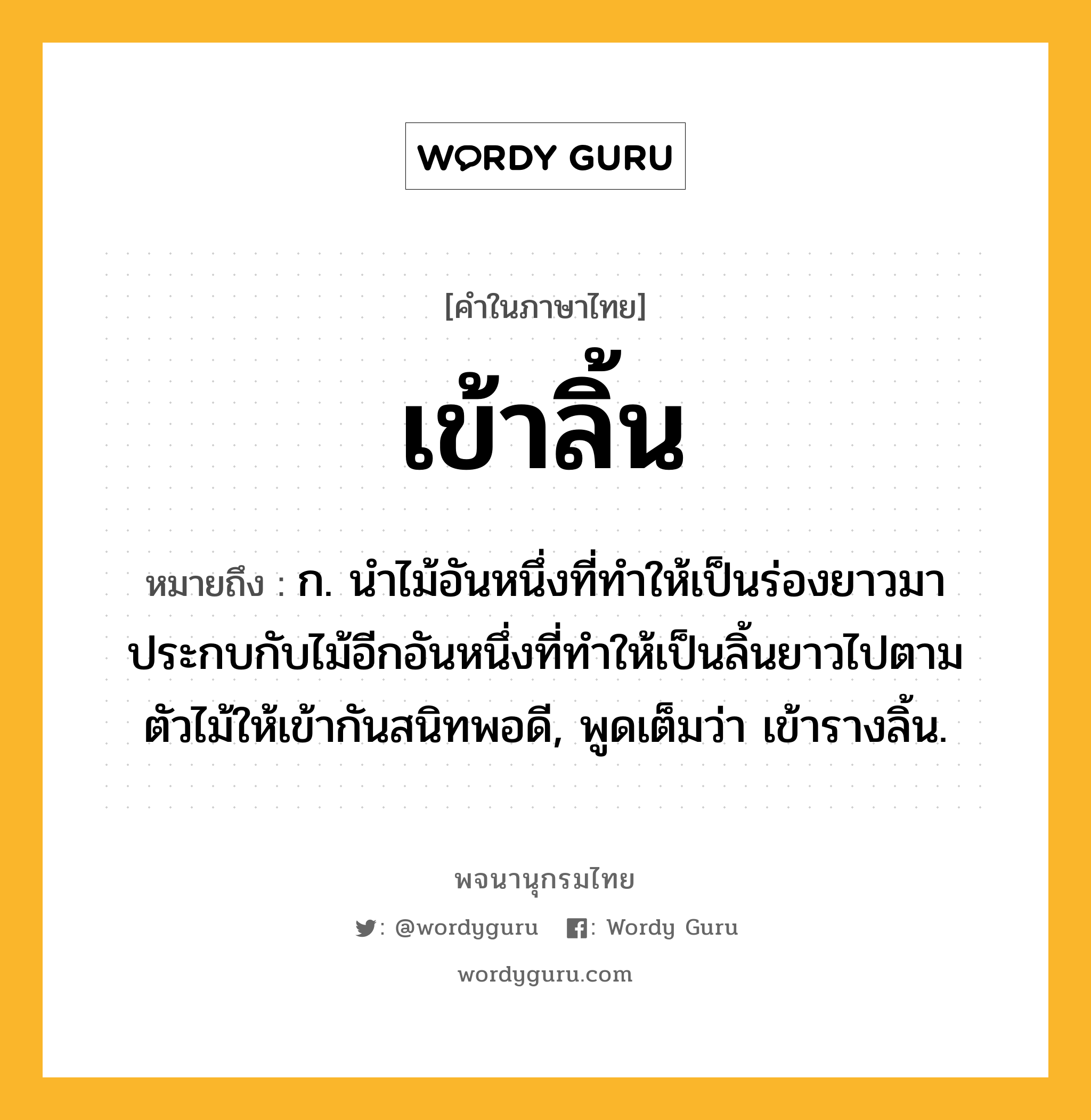 เข้าลิ้น ความหมาย หมายถึงอะไร?, คำในภาษาไทย เข้าลิ้น หมายถึง ก. นำไม้อันหนึ่งที่ทำให้เป็นร่องยาวมาประกบกับไม้อีกอันหนึ่งที่ทำให้เป็นลิ้นยาวไปตามตัวไม้ให้เข้ากันสนิทพอดี, พูดเต็มว่า เข้ารางลิ้น.