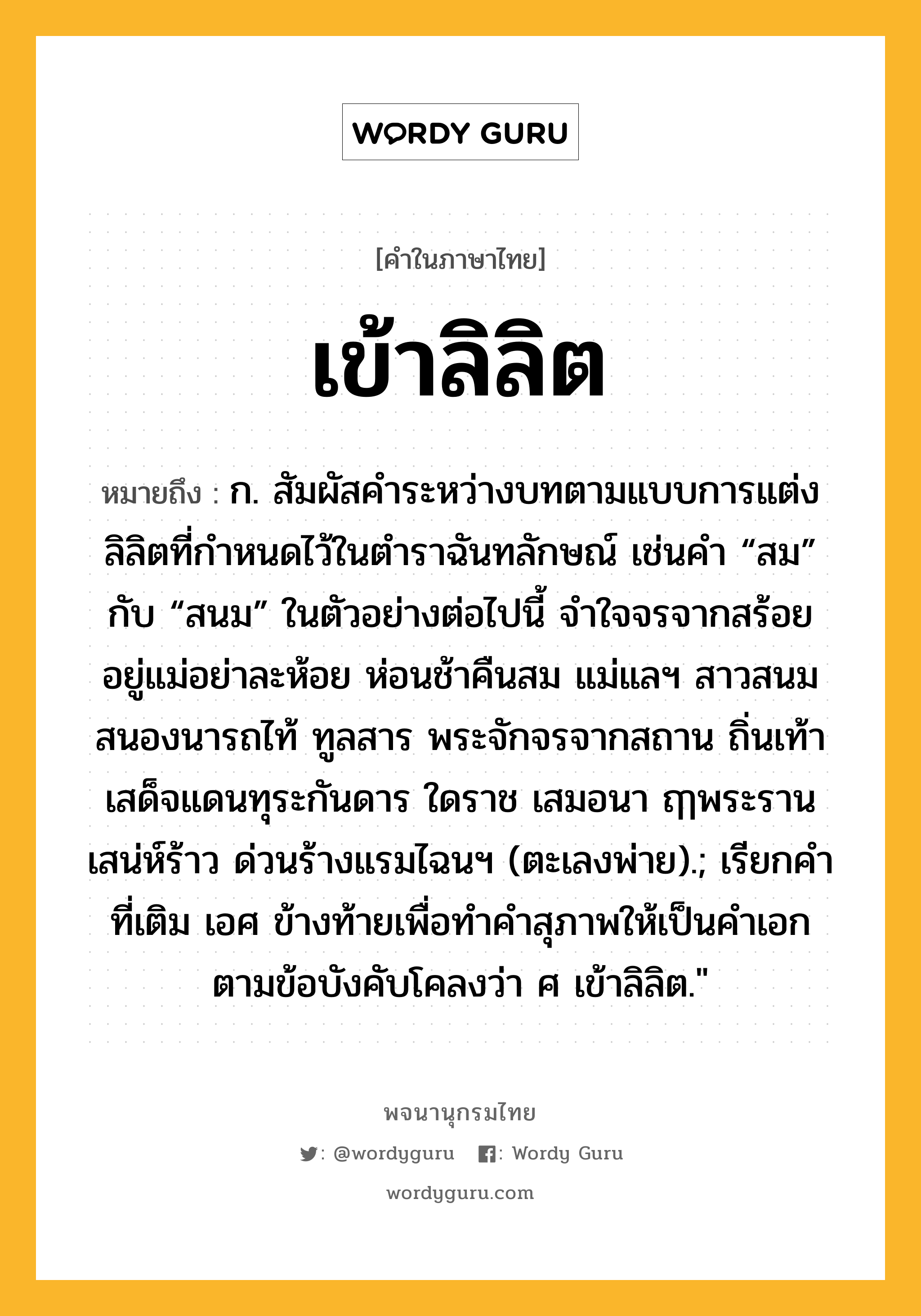 เข้าลิลิต ความหมาย หมายถึงอะไร?, คำในภาษาไทย เข้าลิลิต หมายถึง ก. สัมผัสคำระหว่างบทตามแบบการแต่งลิลิตที่กำหนดไว้ในตำราฉันทลักษณ์ เช่นคำ “สม” กับ “สนม” ในตัวอย่างต่อไปนี้ จำใจจรจากสร้อย อยู่แม่อย่าละห้อย ห่อนช้าคืนสม แม่แลฯ สาวสนมสนองนารถไท้ ทูลสาร พระจักจรจากสถาน ถิ่นเท้า เสด็จแดนทุระกันดาร ใดราช เสมอนา ฤๅพระรานเสน่ห์ร้าว ด่วนร้างแรมไฉนฯ (ตะเลงพ่าย).; เรียกคำที่เติม เอศ ข้างท้ายเพื่อทำคำสุภาพให้เป็นคำเอกตามข้อบังคับโคลงว่า ศ เข้าลิลิต.&#34;