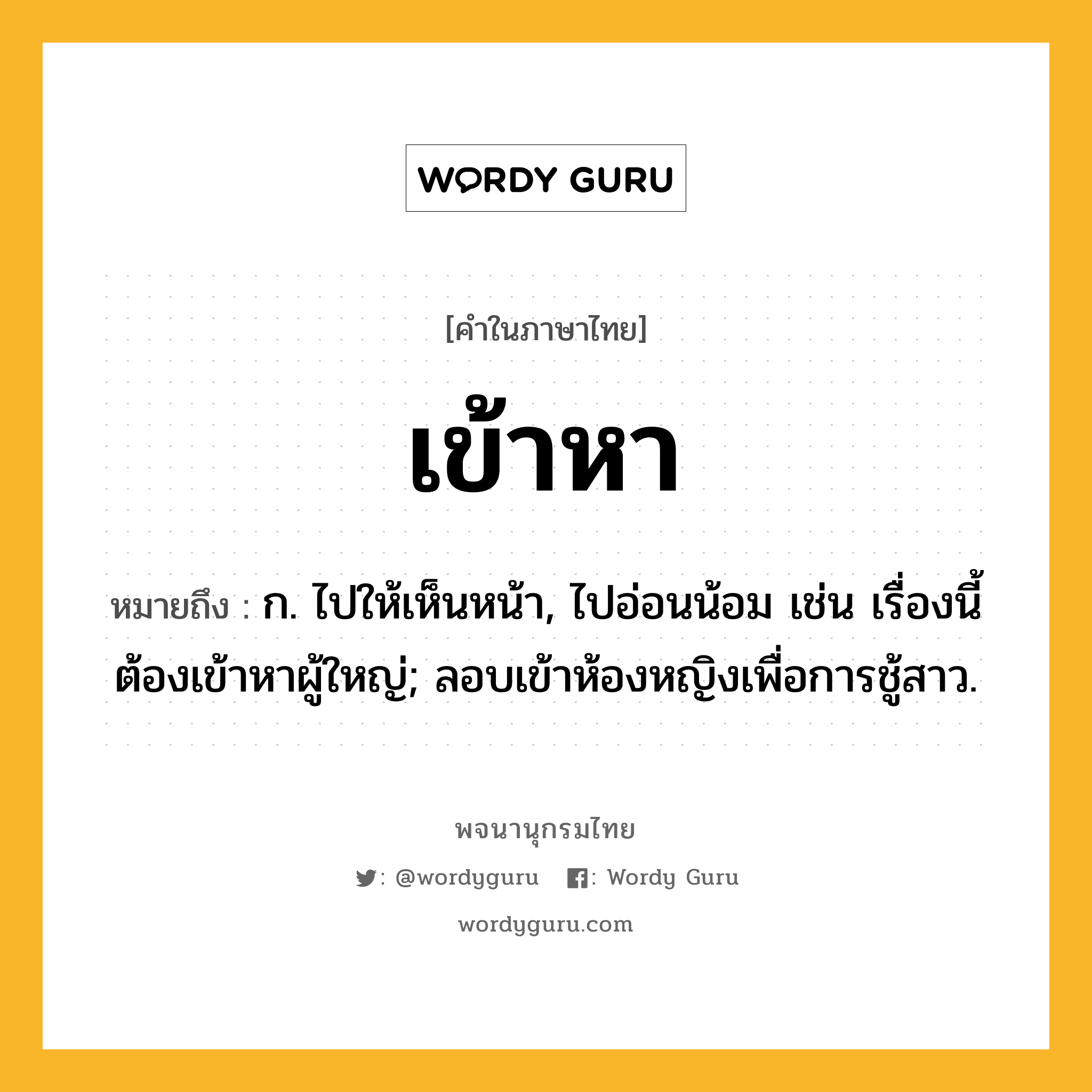 เข้าหา ความหมาย หมายถึงอะไร?, คำในภาษาไทย เข้าหา หมายถึง ก. ไปให้เห็นหน้า, ไปอ่อนน้อม เช่น เรื่องนี้ต้องเข้าหาผู้ใหญ่; ลอบเข้าห้องหญิงเพื่อการชู้สาว.