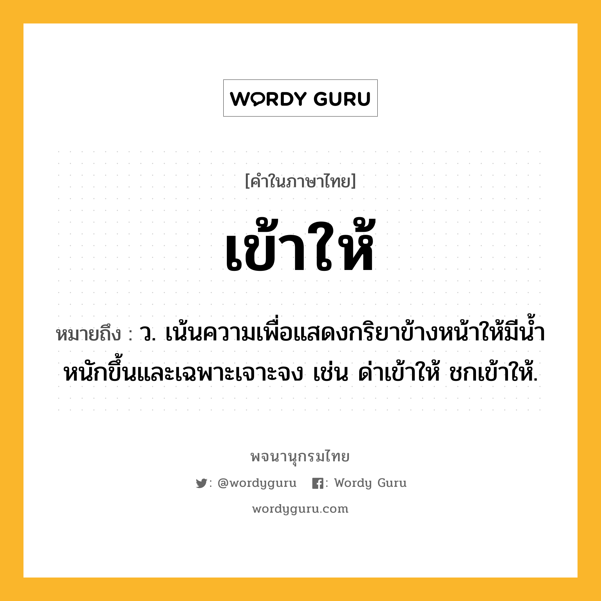 เข้าให้ ความหมาย หมายถึงอะไร?, คำในภาษาไทย เข้าให้ หมายถึง ว. เน้นความเพื่อแสดงกริยาข้างหน้าให้มีนํ้าหนักขึ้นและเฉพาะเจาะจง เช่น ด่าเข้าให้ ชกเข้าให้.