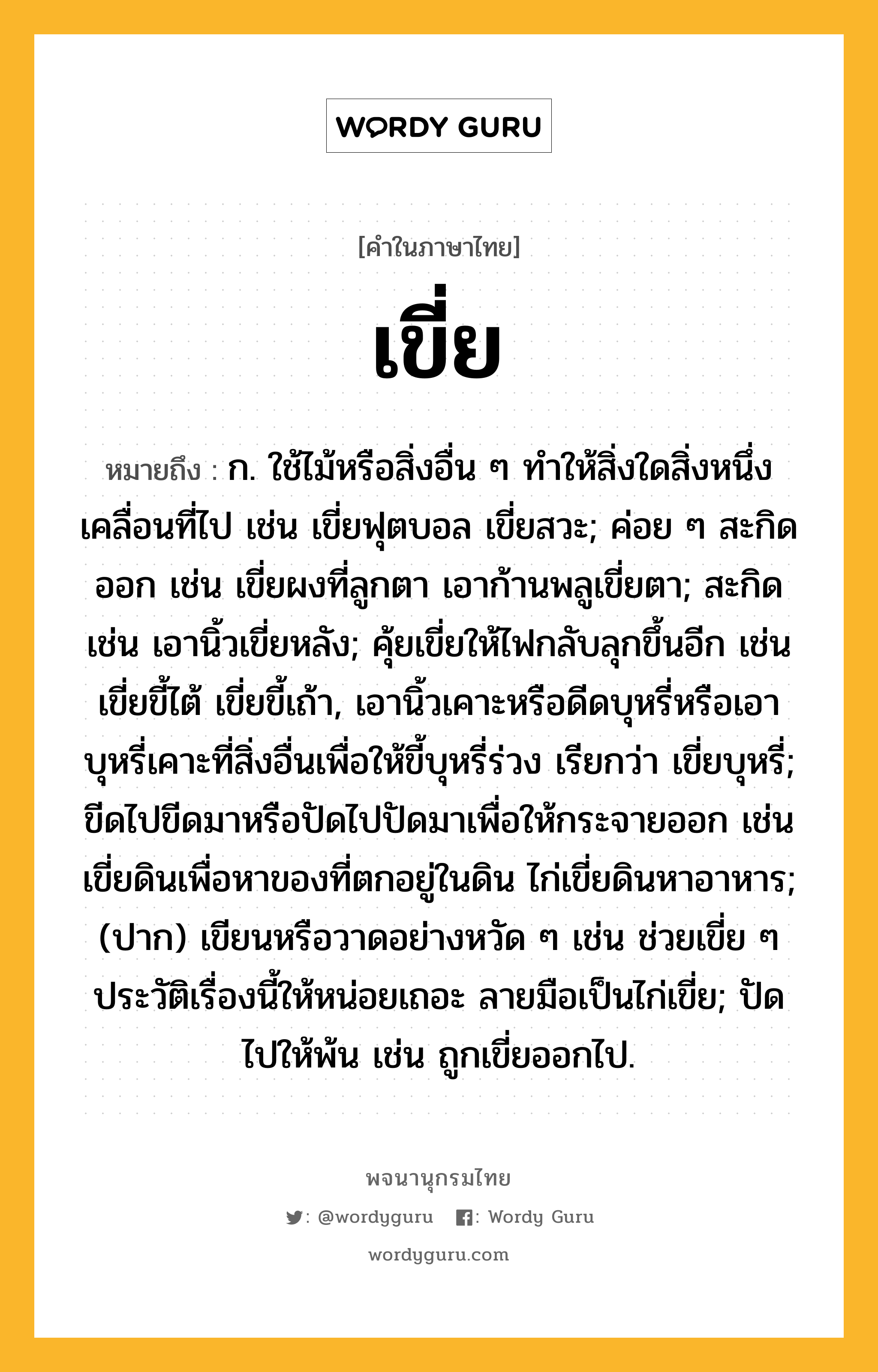 เขี่ย ความหมาย หมายถึงอะไร?, คำในภาษาไทย เขี่ย หมายถึง ก. ใช้ไม้หรือสิ่งอื่น ๆ ทําให้สิ่งใดสิ่งหนึ่งเคลื่อนที่ไป เช่น เขี่ยฟุตบอล เขี่ยสวะ; ค่อย ๆ สะกิดออก เช่น เขี่ยผงที่ลูกตา เอาก้านพลูเขี่ยตา; สะกิด เช่น เอานิ้วเขี่ยหลัง; คุ้ยเขี่ยให้ไฟกลับลุกขึ้นอีก เช่น เขี่ยขี้ไต้ เขี่ยขี้เถ้า, เอานิ้วเคาะหรือดีดบุหรี่หรือเอาบุหรี่เคาะที่สิ่งอื่นเพื่อให้ขี้บุหรี่ร่วง เรียกว่า เขี่ยบุหรี่; ขีดไปขีดมาหรือปัดไปปัดมาเพื่อให้กระจายออก เช่น เขี่ยดินเพื่อหาของที่ตกอยู่ในดิน ไก่เขี่ยดินหาอาหาร; (ปาก) เขียนหรือวาดอย่างหวัด ๆ เช่น ช่วยเขี่ย ๆ ประวัติเรื่องนี้ให้หน่อยเถอะ ลายมือเป็นไก่เขี่ย; ปัดไปให้พ้น เช่น ถูกเขี่ยออกไป.