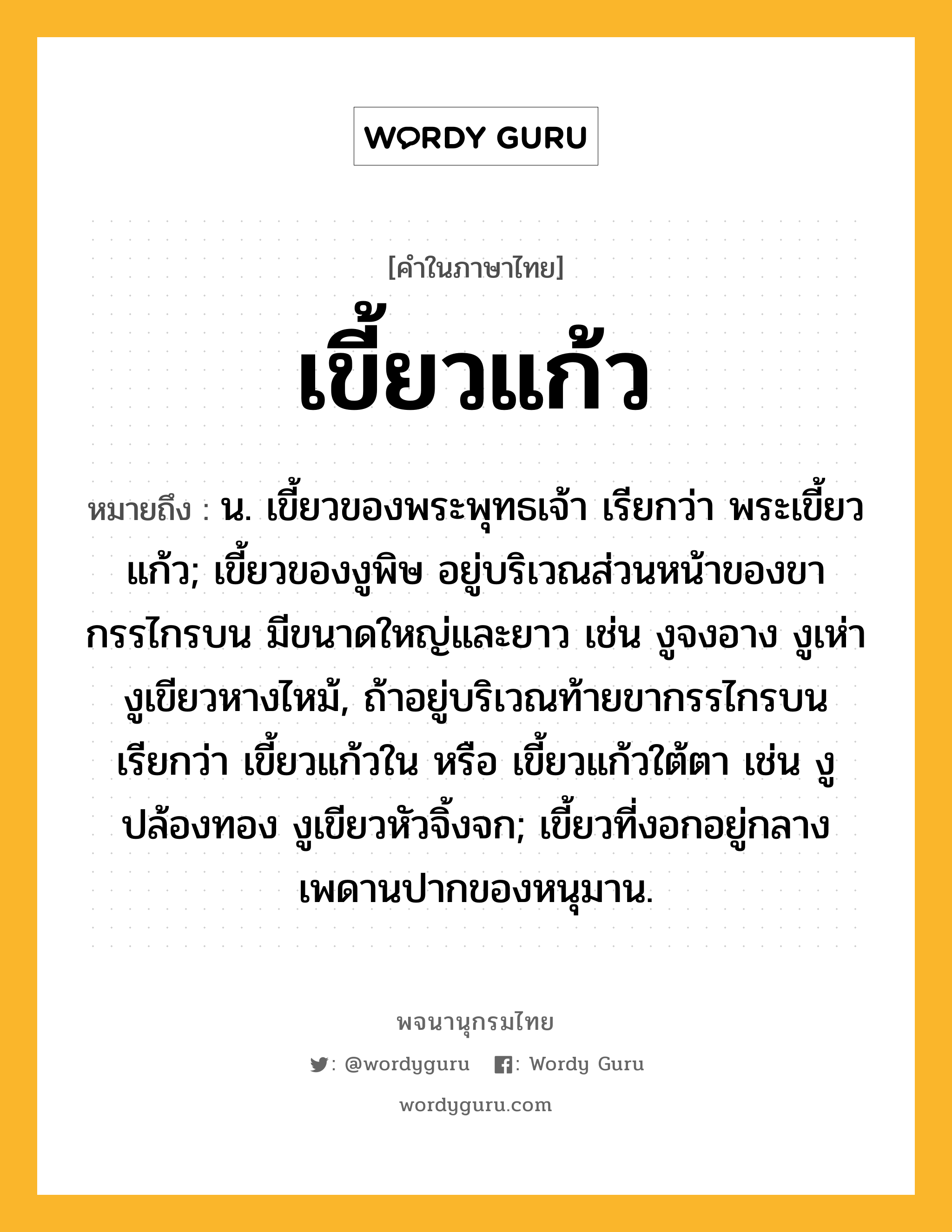 เขี้ยวแก้ว ความหมาย หมายถึงอะไร?, คำในภาษาไทย เขี้ยวแก้ว หมายถึง น. เขี้ยวของพระพุทธเจ้า เรียกว่า พระเขี้ยวแก้ว; เขี้ยวของงูพิษ อยู่บริเวณส่วนหน้าของขากรรไกรบน มีขนาดใหญ่และยาว เช่น งูจงอาง งูเห่า งูเขียวหางไหม้, ถ้าอยู่บริเวณท้ายขากรรไกรบน เรียกว่า เขี้ยวแก้วใน หรือ เขี้ยวแก้วใต้ตา เช่น งูปล้องทอง งูเขียวหัวจิ้งจก; เขี้ยวที่งอกอยู่กลางเพดานปากของหนุมาน.