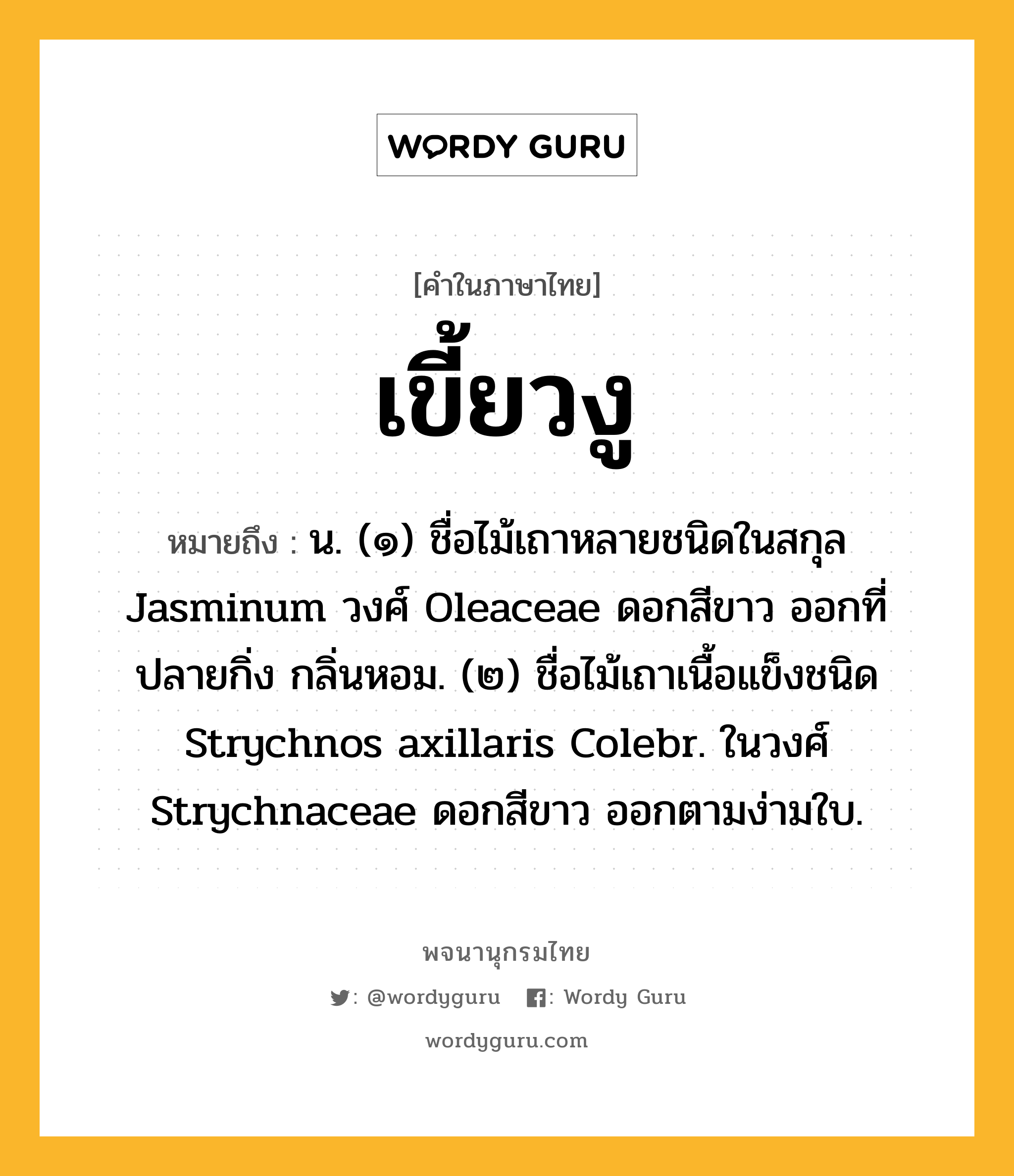 เขี้ยวงู ความหมาย หมายถึงอะไร?, คำในภาษาไทย เขี้ยวงู หมายถึง น. (๑) ชื่อไม้เถาหลายชนิดในสกุล Jasminum วงศ์ Oleaceae ดอกสีขาว ออกที่ปลายกิ่ง กลิ่นหอม. (๒) ชื่อไม้เถาเนื้อแข็งชนิด Strychnos axillaris Colebr. ในวงศ์ Strychnaceae ดอกสีขาว ออกตามง่ามใบ.