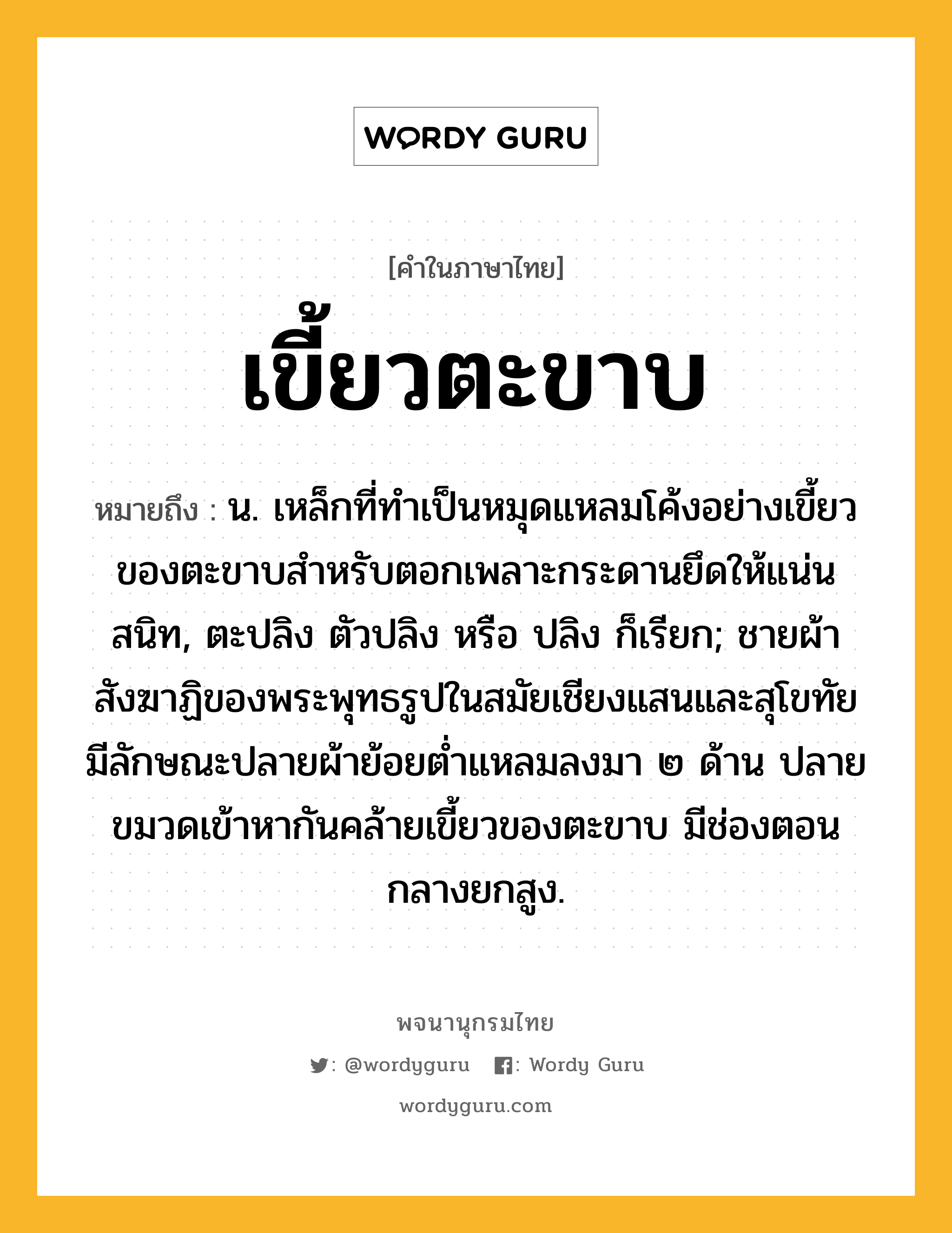 เขี้ยวตะขาบ ความหมาย หมายถึงอะไร?, คำในภาษาไทย เขี้ยวตะขาบ หมายถึง น. เหล็กที่ทําเป็นหมุดแหลมโค้งอย่างเขี้ยวของตะขาบสําหรับตอกเพลาะกระดานยึดให้แน่นสนิท, ตะปลิง ตัวปลิง หรือ ปลิง ก็เรียก; ชายผ้าสังฆาฏิของพระพุทธรูปในสมัยเชียงแสนและสุโขทัย มีลักษณะปลายผ้าย้อยต่ำแหลมลงมา ๒ ด้าน ปลายขมวดเข้าหากันคล้ายเขี้ยวของตะขาบ มีช่องตอนกลางยกสูง.