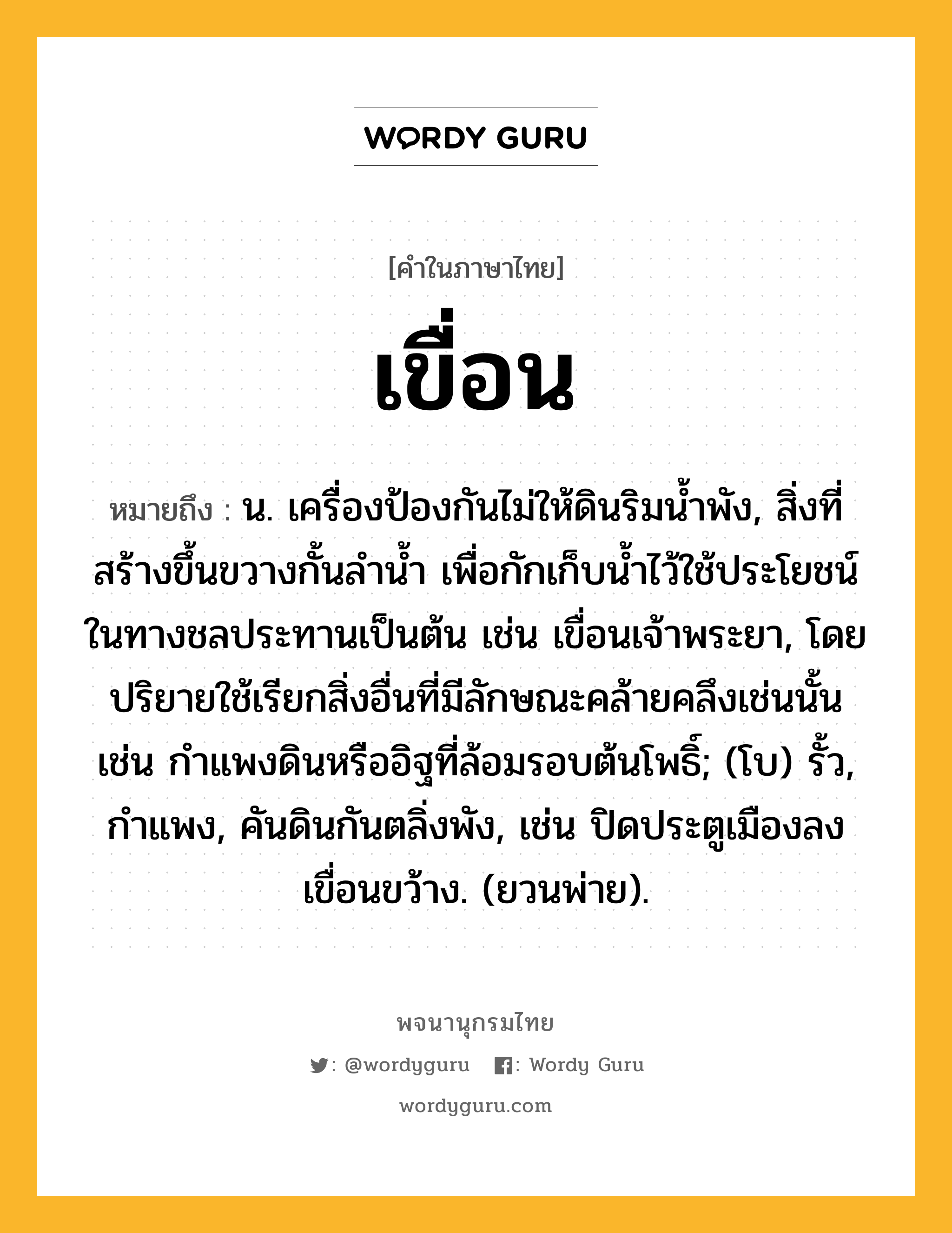 เขื่อน ความหมาย หมายถึงอะไร?, คำในภาษาไทย เขื่อน หมายถึง น. เครื่องป้องกันไม่ให้ดินริมนํ้าพัง, สิ่งที่สร้างขึ้นขวางกั้นลํานํ้า เพื่อกักเก็บน้ำไว้ใช้ประโยชน์ในทางชลประทานเป็นต้น เช่น เขื่อนเจ้าพระยา, โดยปริยายใช้เรียกสิ่งอื่นที่มีลักษณะคล้ายคลึงเช่นนั้น เช่น กำแพงดินหรืออิฐที่ล้อมรอบต้นโพธิ์; (โบ) รั้ว, กำแพง, คันดินกันตลิ่งพัง, เช่น ปิดประตูเมืองลง เขื่อนขว้าง. (ยวนพ่าย).