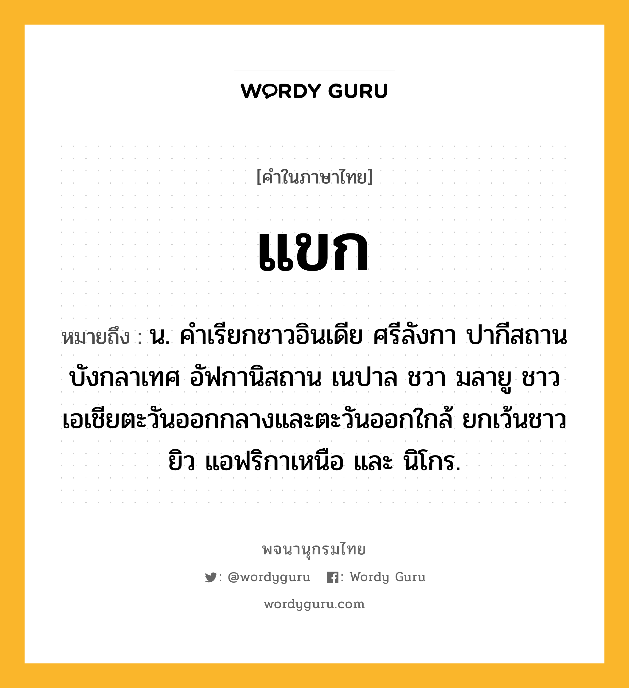 แขก ความหมาย หมายถึงอะไร?, คำในภาษาไทย แขก หมายถึง น. คําเรียกชาวอินเดีย ศรีลังกา ปากีสถาน บังกลาเทศ อัฟกานิสถาน เนปาล ชวา มลายู ชาวเอเชียตะวันออกกลางและตะวันออกใกล้ ยกเว้นชาวยิว แอฟริกาเหนือ และ นิโกร.