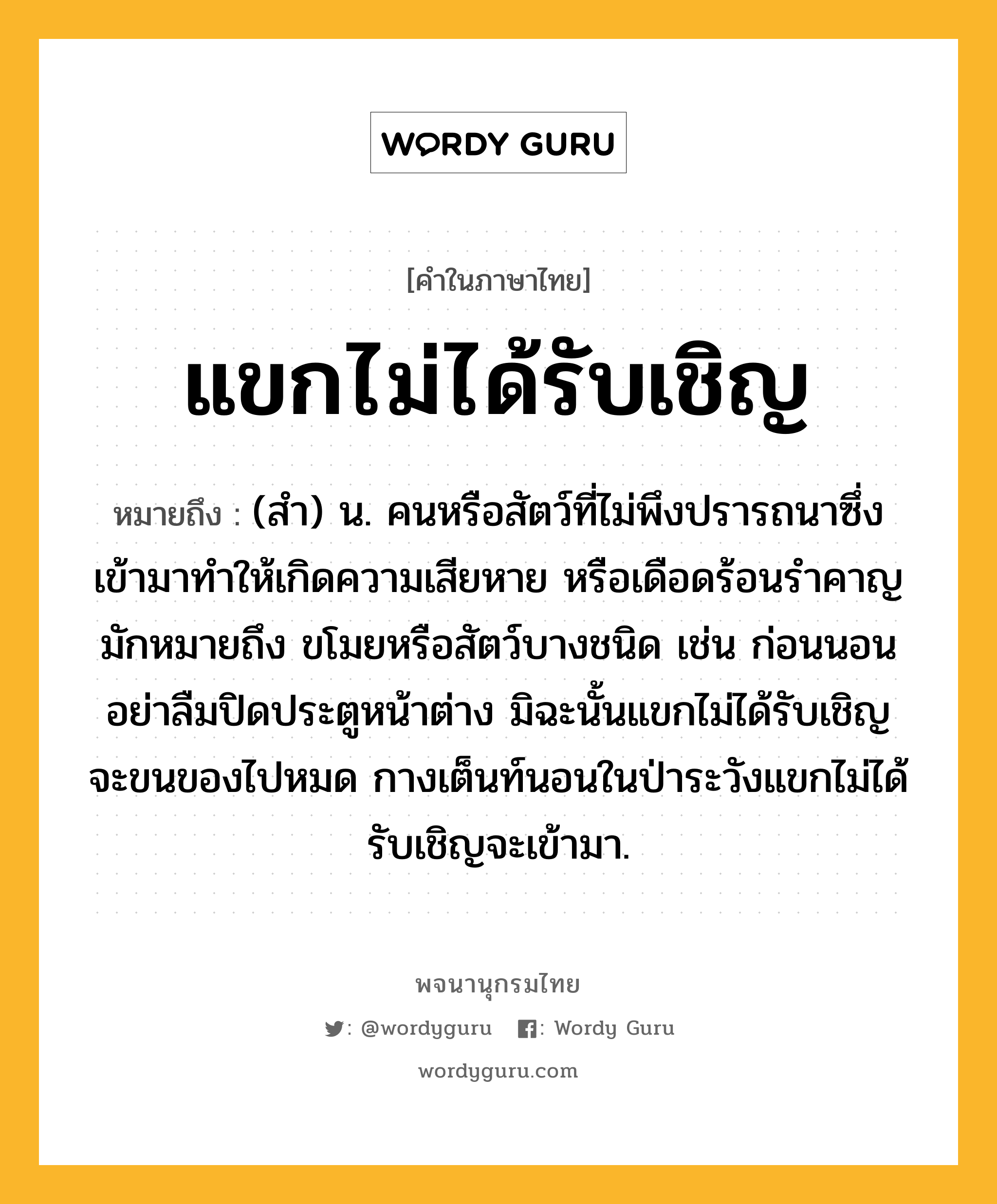 แขกไม่ได้รับเชิญ ความหมาย หมายถึงอะไร?, คำในภาษาไทย แขกไม่ได้รับเชิญ หมายถึง (สำ) น. คนหรือสัตว์ที่ไม่พึงปรารถนาซึ่งเข้ามาทำให้เกิดความเสียหาย หรือเดือดร้อนรำคาญ มักหมายถึง ขโมยหรือสัตว์บางชนิด เช่น ก่อนนอนอย่าลืมปิดประตูหน้าต่าง มิฉะนั้นแขกไม่ได้รับเชิญจะขนของไปหมด กางเต็นท์นอนในป่าระวังแขกไม่ได้รับเชิญจะเข้ามา.