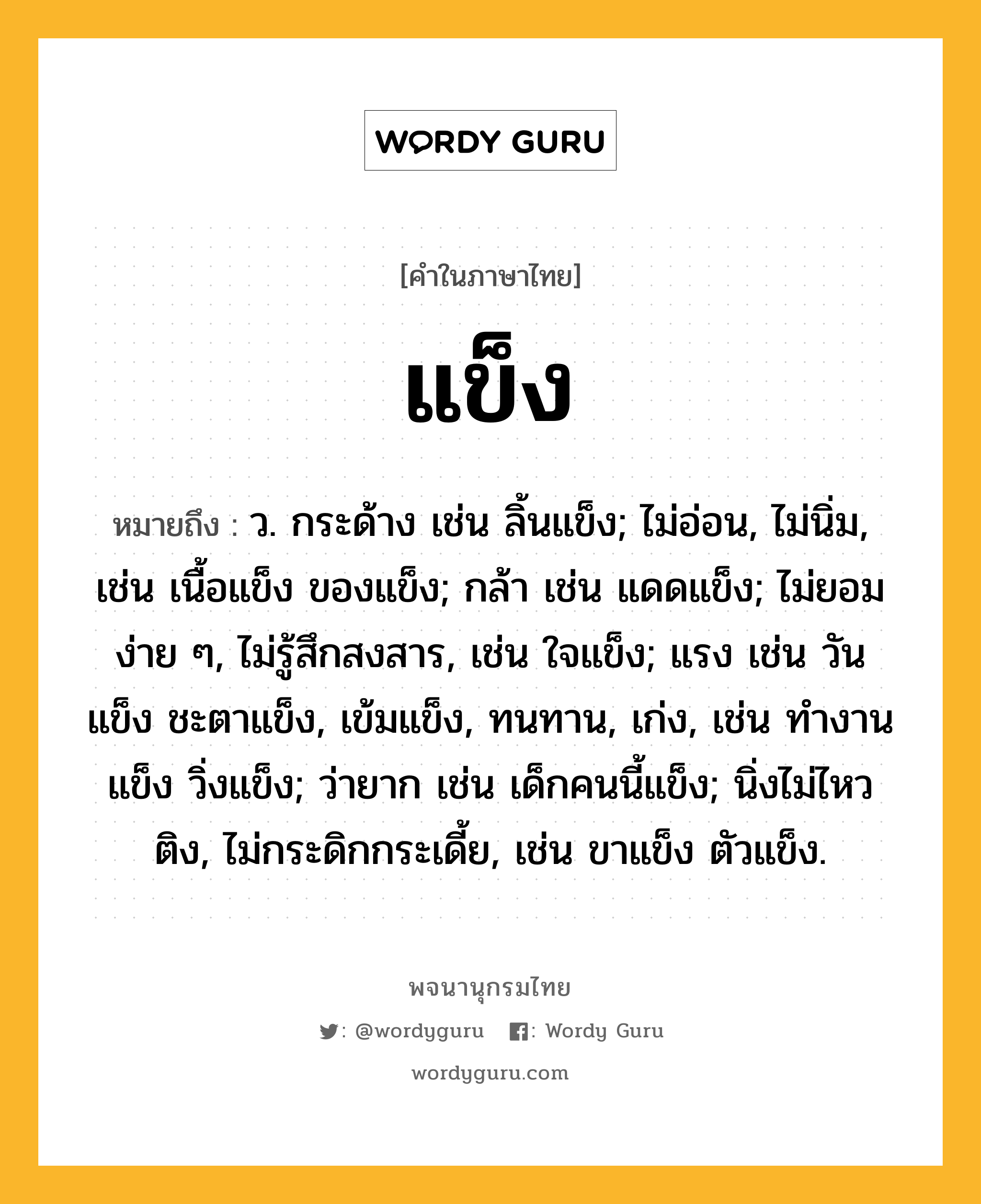 แข็ง ความหมาย หมายถึงอะไร?, คำในภาษาไทย แข็ง หมายถึง ว. กระด้าง เช่น ลิ้นแข็ง; ไม่อ่อน, ไม่นิ่ม, เช่น เนื้อแข็ง ของแข็ง; กล้า เช่น แดดแข็ง; ไม่ยอมง่าย ๆ, ไม่รู้สึกสงสาร, เช่น ใจแข็ง; แรง เช่น วันแข็ง ชะตาแข็ง, เข้มแข็ง, ทนทาน, เก่ง, เช่น ทํางานแข็ง วิ่งแข็ง; ว่ายาก เช่น เด็กคนนี้แข็ง; นิ่งไม่ไหวติง, ไม่กระดิกกระเดี้ย, เช่น ขาแข็ง ตัวแข็ง.