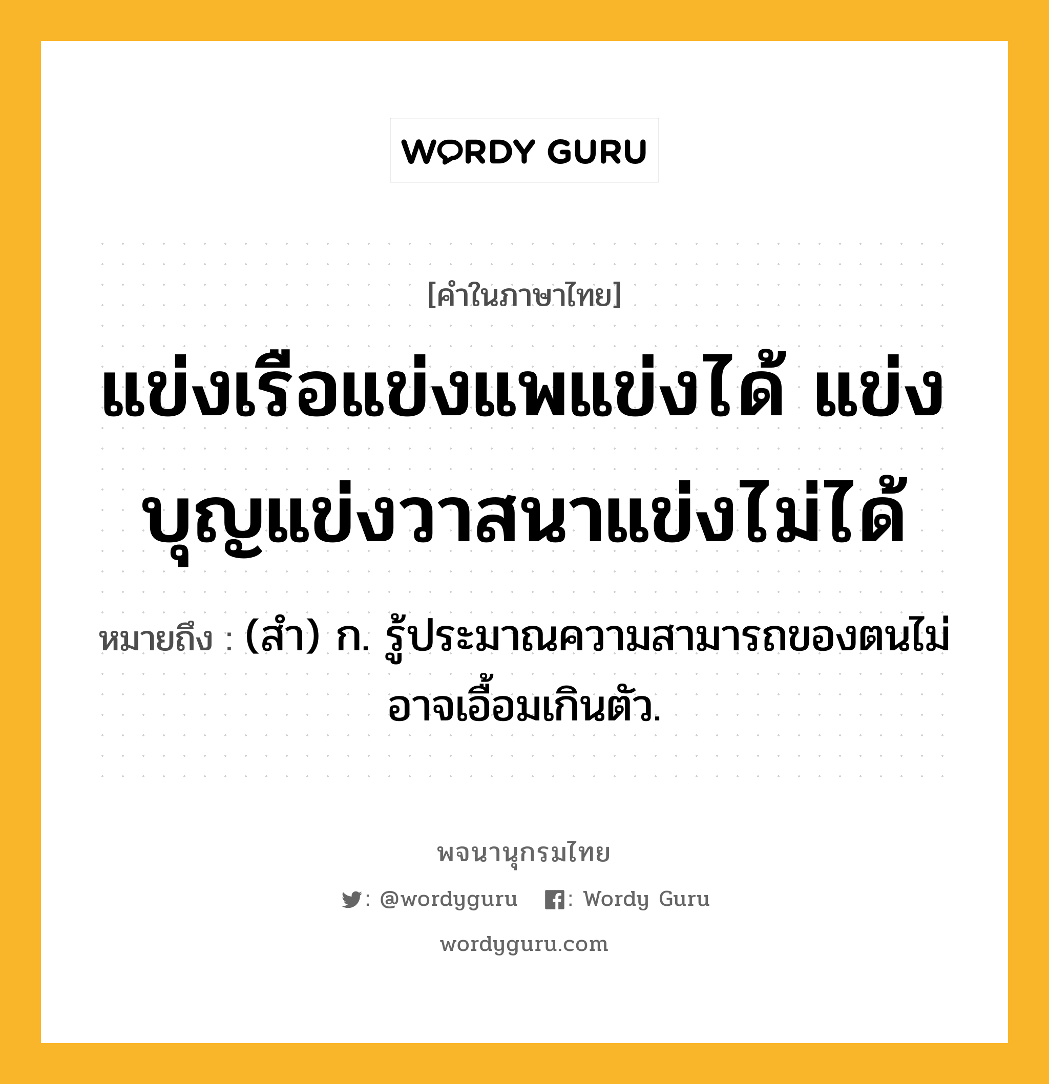 แข่งเรือแข่งแพแข่งได้ แข่งบุญแข่งวาสนาแข่งไม่ได้ ความหมาย หมายถึงอะไร?, คำในภาษาไทย แข่งเรือแข่งแพแข่งได้ แข่งบุญแข่งวาสนาแข่งไม่ได้ หมายถึง (สำ) ก. รู้ประมาณความสามารถของตนไม่อาจเอื้อมเกินตัว.