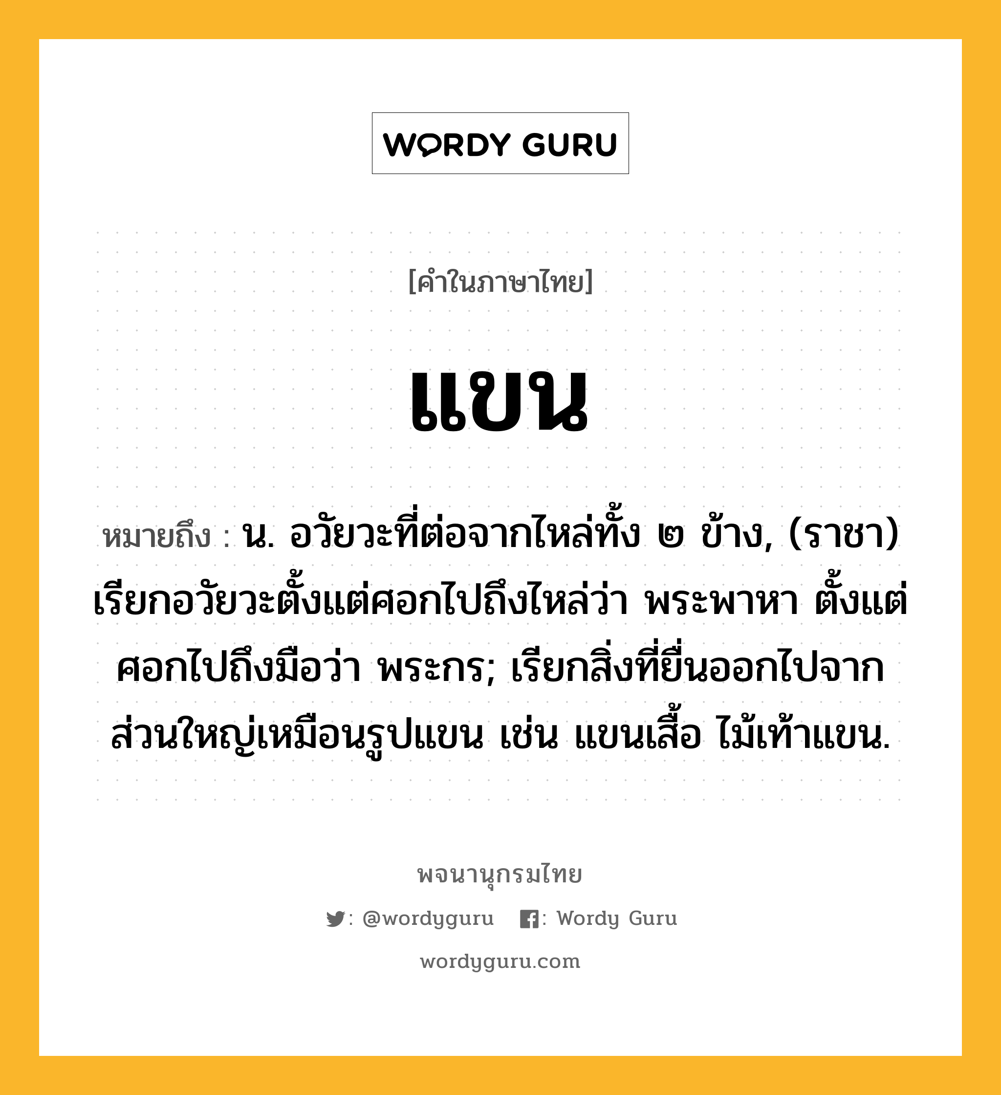 แขน ความหมาย หมายถึงอะไร?, คำในภาษาไทย แขน หมายถึง น. อวัยวะที่ต่อจากไหล่ทั้ง ๒ ข้าง, (ราชา) เรียกอวัยวะตั้งแต่ศอกไปถึงไหล่ว่า พระพาหา ตั้งแต่ศอกไปถึงมือว่า พระกร; เรียกสิ่งที่ยื่นออกไปจากส่วนใหญ่เหมือนรูปแขน เช่น แขนเสื้อ ไม้เท้าแขน.