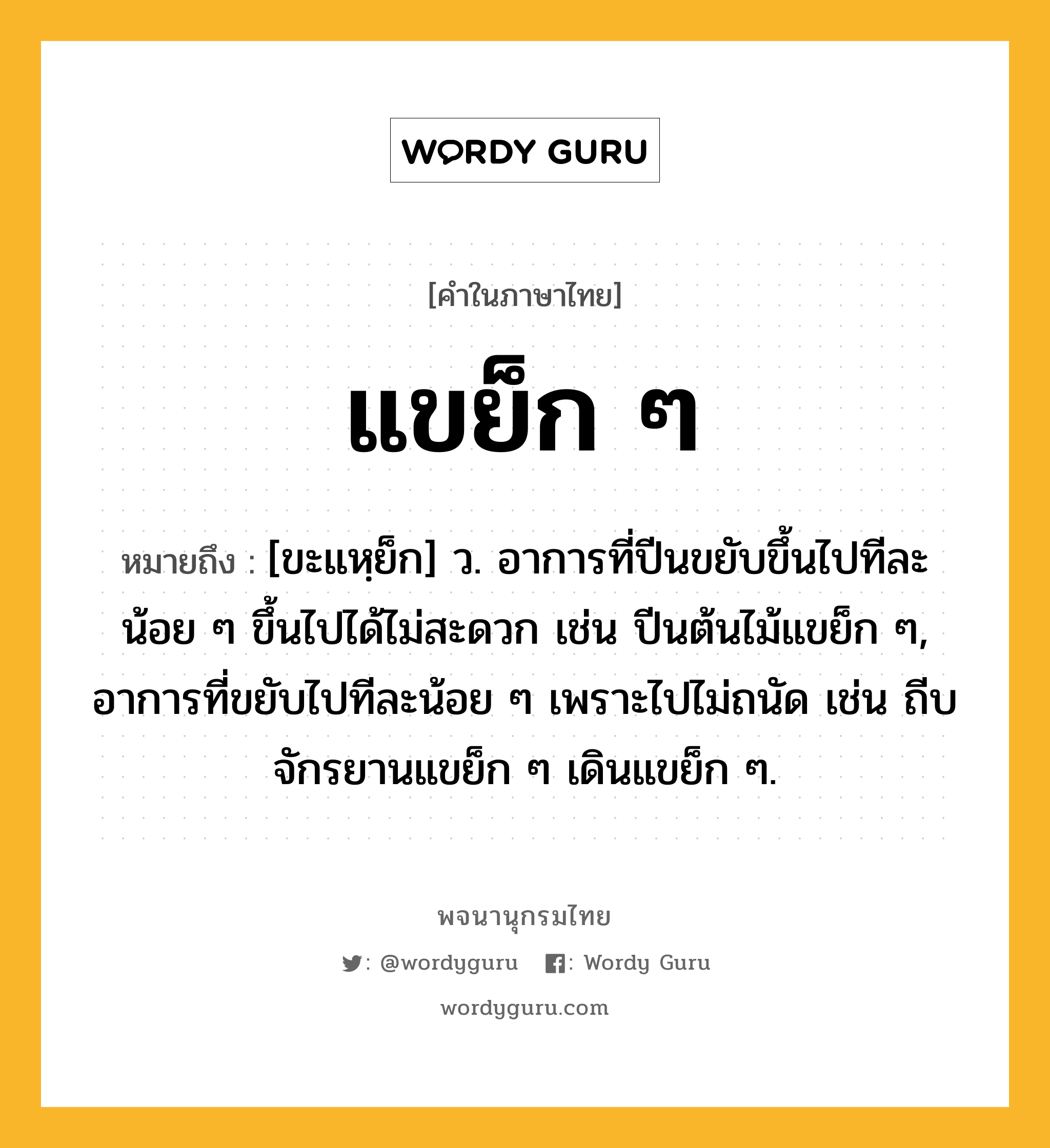 แขย็ก ๆ ความหมาย หมายถึงอะไร?, คำในภาษาไทย แขย็ก ๆ หมายถึง [ขะแหฺย็ก] ว. อาการที่ปีนขยับขึ้นไปทีละน้อย ๆ ขึ้นไปได้ไม่สะดวก เช่น ปีนต้นไม้แขย็ก ๆ, อาการที่ขยับไปทีละน้อย ๆ เพราะไปไม่ถนัด เช่น ถีบจักรยานแขย็ก ๆ เดินแขย็ก ๆ.