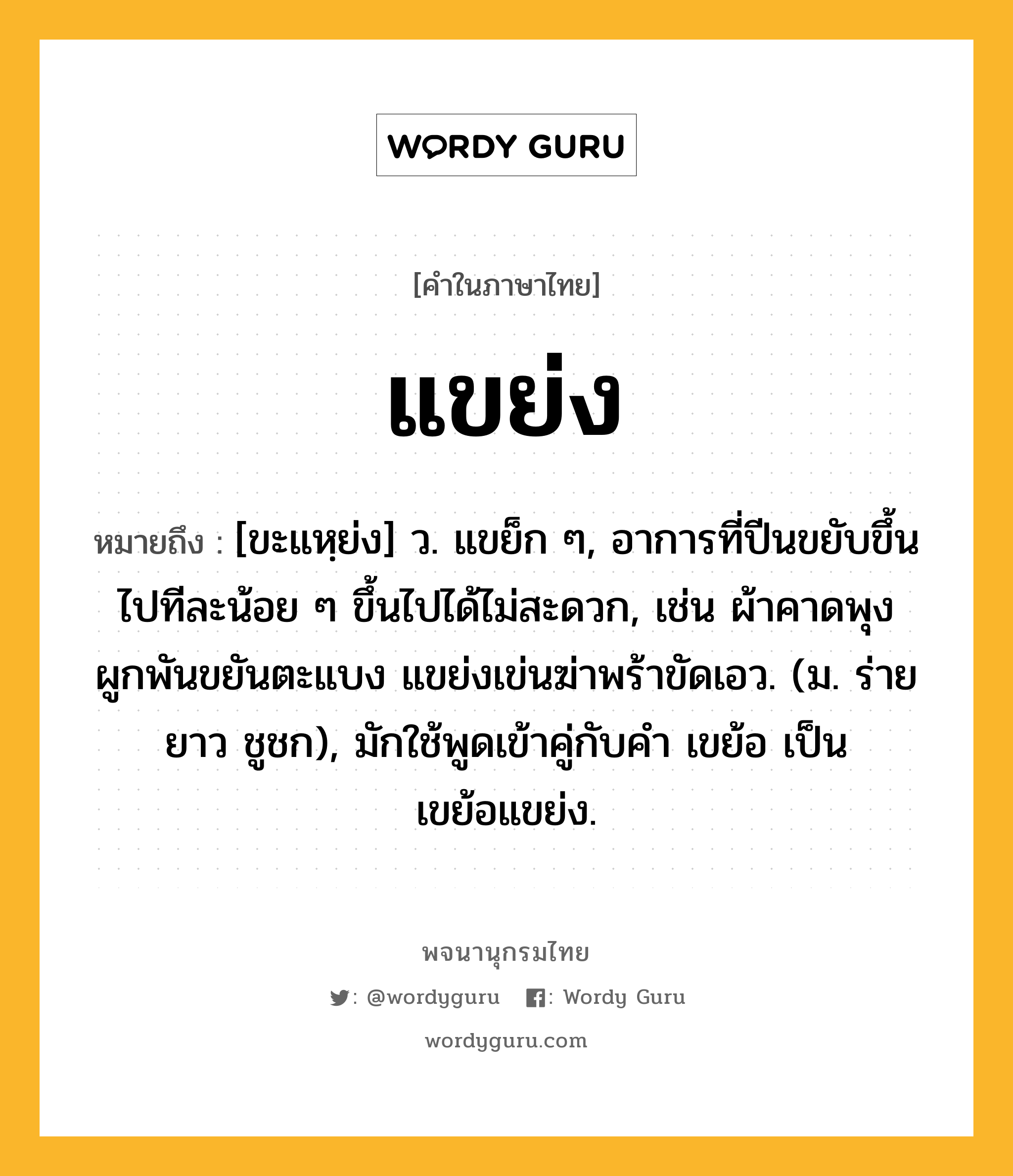 แขย่ง ความหมาย หมายถึงอะไร?, คำในภาษาไทย แขย่ง หมายถึง [ขะแหฺย่ง] ว. แขย็ก ๆ, อาการที่ปีนขยับขึ้นไปทีละน้อย ๆ ขึ้นไปได้ไม่สะดวก, เช่น ผ้าคาดพุงผูกพันขยันตะแบง แขย่งเข่นฆ่าพร้าขัดเอว. (ม. ร่ายยาว ชูชก), มักใช้พูดเข้าคู่กับคํา เขย้อ เป็น เขย้อแขย่ง.