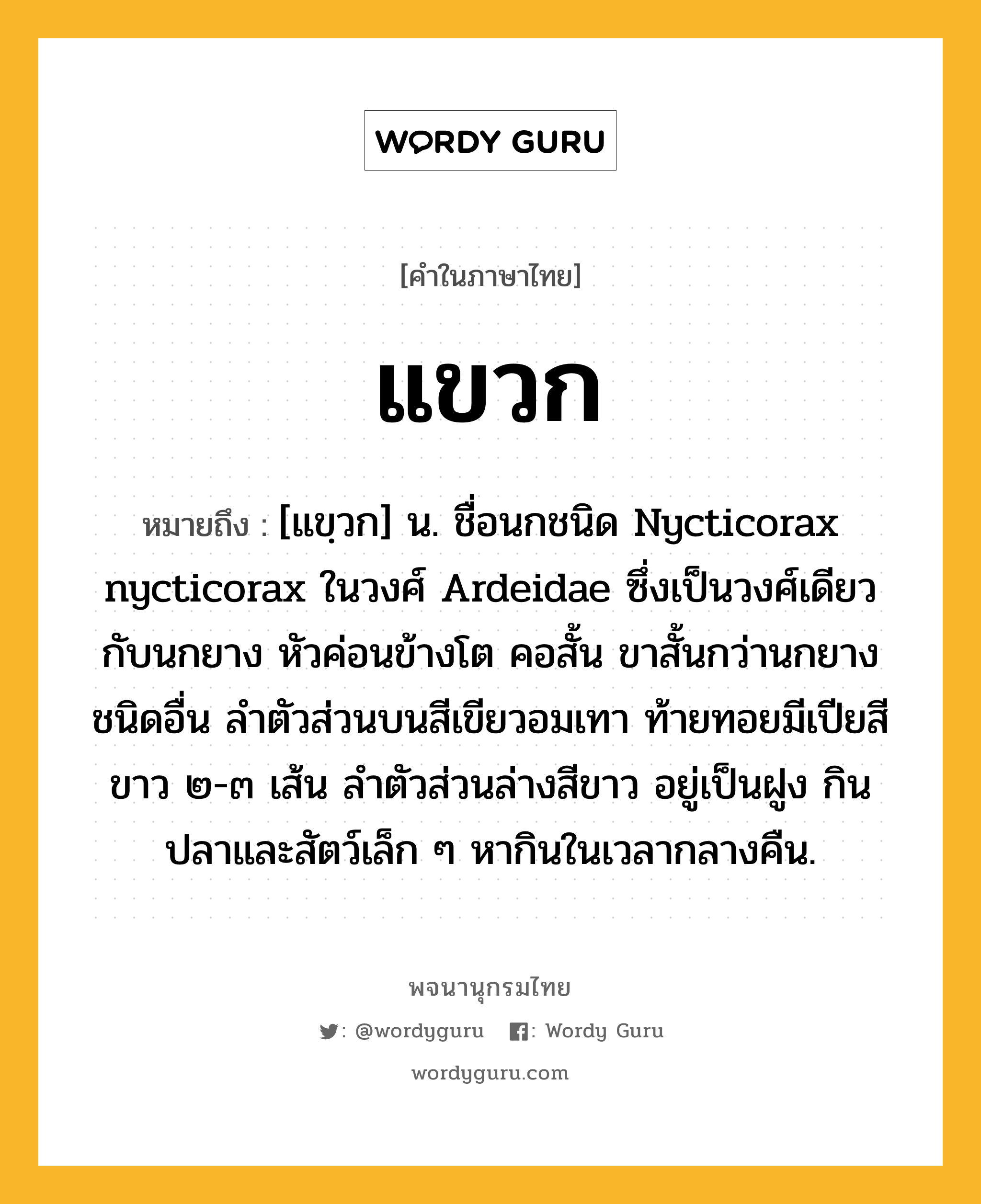 แขวก ความหมาย หมายถึงอะไร?, คำในภาษาไทย แขวก หมายถึง [แขฺวก] น. ชื่อนกชนิด Nycticorax nycticorax ในวงศ์ Ardeidae ซึ่งเป็นวงศ์เดียวกับนกยาง หัวค่อนข้างโต คอสั้น ขาสั้นกว่านกยางชนิดอื่น ลําตัวส่วนบนสีเขียวอมเทา ท้ายทอยมีเปียสีขาว ๒-๓ เส้น ลําตัวส่วนล่างสีขาว อยู่เป็นฝูง กินปลาและสัตว์เล็ก ๆ หากินในเวลากลางคืน.