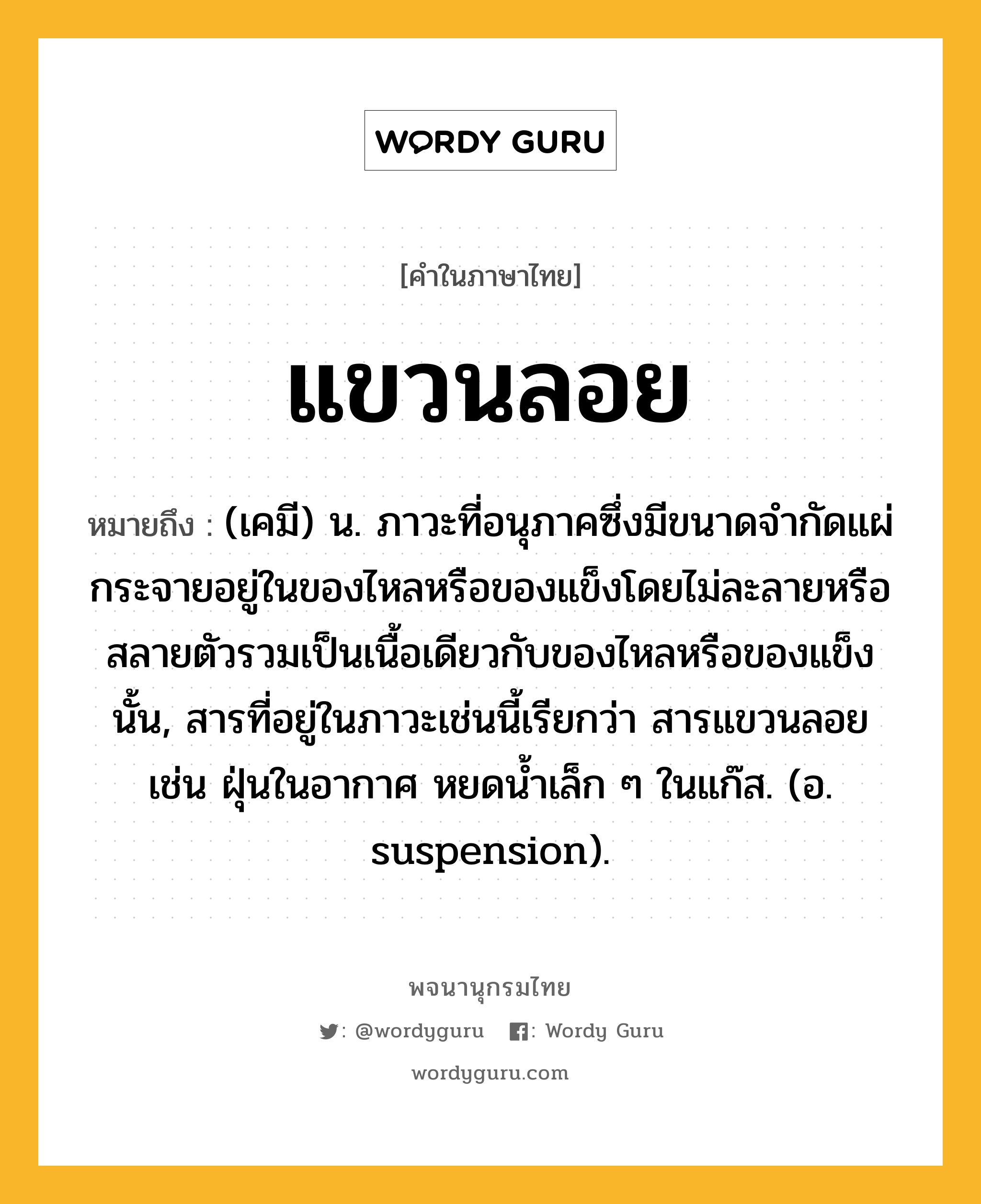 แขวนลอย ความหมาย หมายถึงอะไร?, คำในภาษาไทย แขวนลอย หมายถึง (เคมี) น. ภาวะที่อนุภาคซึ่งมีขนาดจํากัดแผ่กระจายอยู่ในของไหลหรือของแข็งโดยไม่ละลายหรือสลายตัวรวมเป็นเนื้อเดียวกับของไหลหรือของแข็งนั้น, สารที่อยู่ในภาวะเช่นนี้เรียกว่า สารแขวนลอย เช่น ฝุ่นในอากาศ หยดนํ้าเล็ก ๆ ในแก๊ส. (อ. suspension).