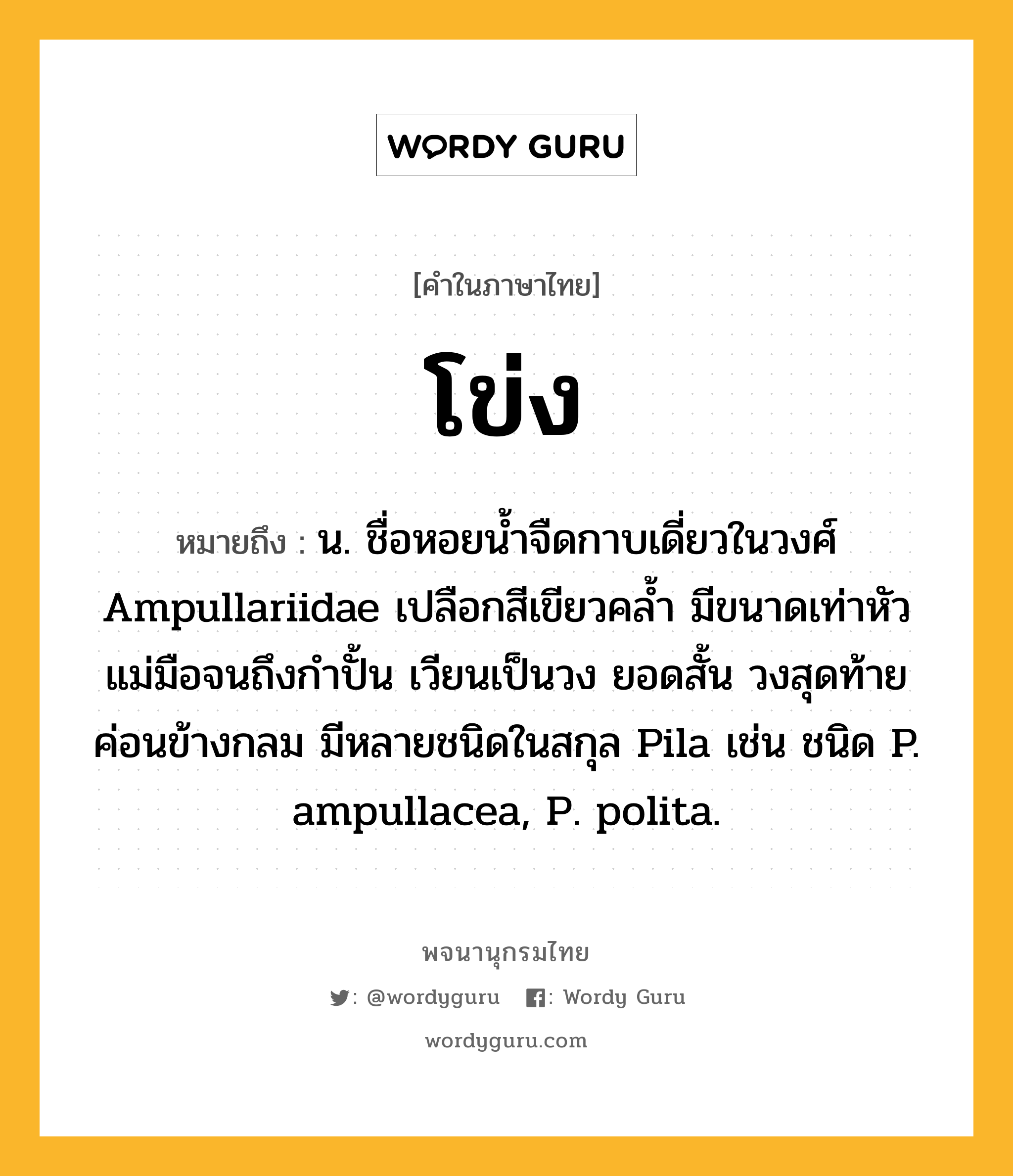 โข่ง ความหมาย หมายถึงอะไร?, คำในภาษาไทย โข่ง หมายถึง น. ชื่อหอยนํ้าจืดกาบเดี่ยวในวงศ์ Ampullariidae เปลือกสีเขียวคลํ้า มีขนาดเท่าหัวแม่มือจนถึงกําปั้น เวียนเป็นวง ยอดสั้น วงสุดท้ายค่อนข้างกลม มีหลายชนิดในสกุล Pila เช่น ชนิด P. ampullacea, P. polita.