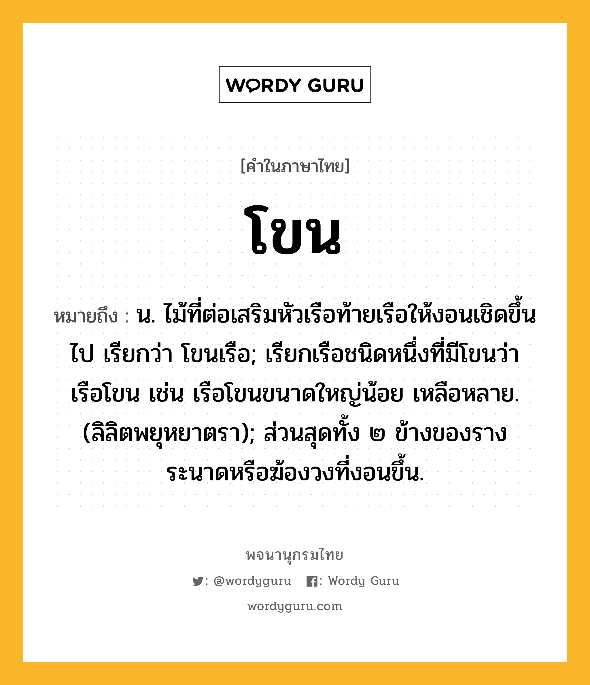 โขน ความหมาย หมายถึงอะไร?, คำในภาษาไทย โขน หมายถึง น. ไม้ที่ต่อเสริมหัวเรือท้ายเรือให้งอนเชิดขึ้นไป เรียกว่า โขนเรือ; เรียกเรือชนิดหนึ่งที่มีโขนว่า เรือโขน เช่น เรือโขนขนาดใหญ่น้อย เหลือหลาย. (ลิลิตพยุหยาตรา); ส่วนสุดทั้ง ๒ ข้างของรางระนาดหรือฆ้องวงที่งอนขึ้น.