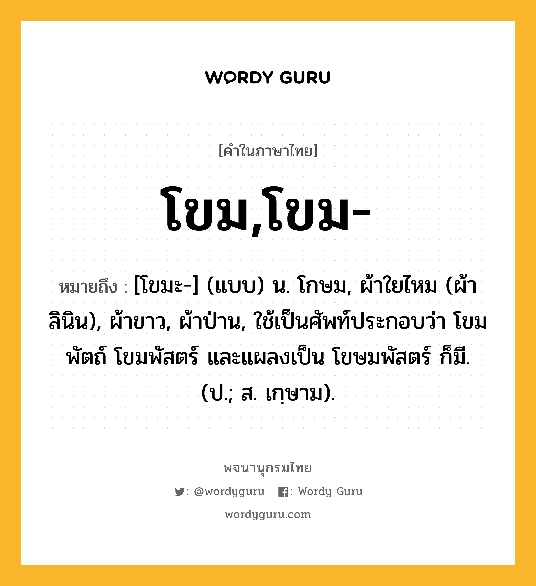 โขม,โขม- ความหมาย หมายถึงอะไร?, คำในภาษาไทย โขม,โขม- หมายถึง [โขมะ-] (แบบ) น. โกษม, ผ้าใยไหม (ผ้าลินิน), ผ้าขาว, ผ้าป่าน, ใช้เป็นศัพท์ประกอบว่า โขมพัตถ์ โขมพัสตร์ และแผลงเป็น โขษมพัสตร์ ก็มี. (ป.; ส. เกฺษาม).