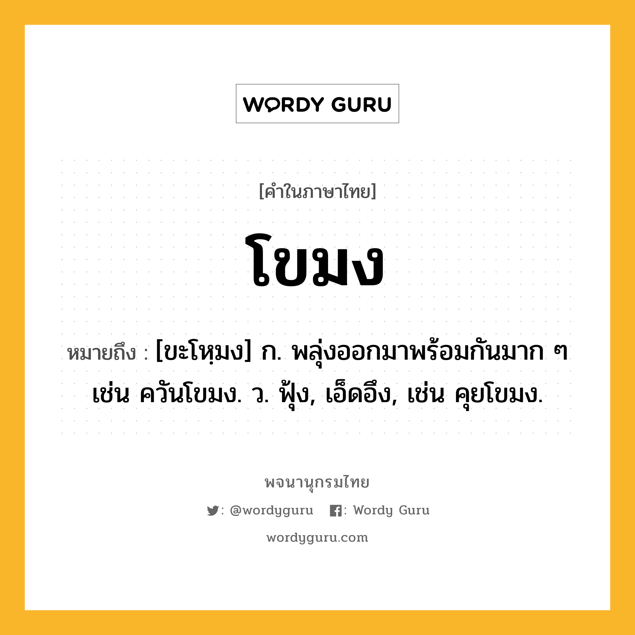 โขมง ความหมาย หมายถึงอะไร?, คำในภาษาไทย โขมง หมายถึง [ขะโหฺมง] ก. พลุ่งออกมาพร้อมกันมาก ๆ เช่น ควันโขมง. ว. ฟุ้ง, เอ็ดอึง, เช่น คุยโขมง.