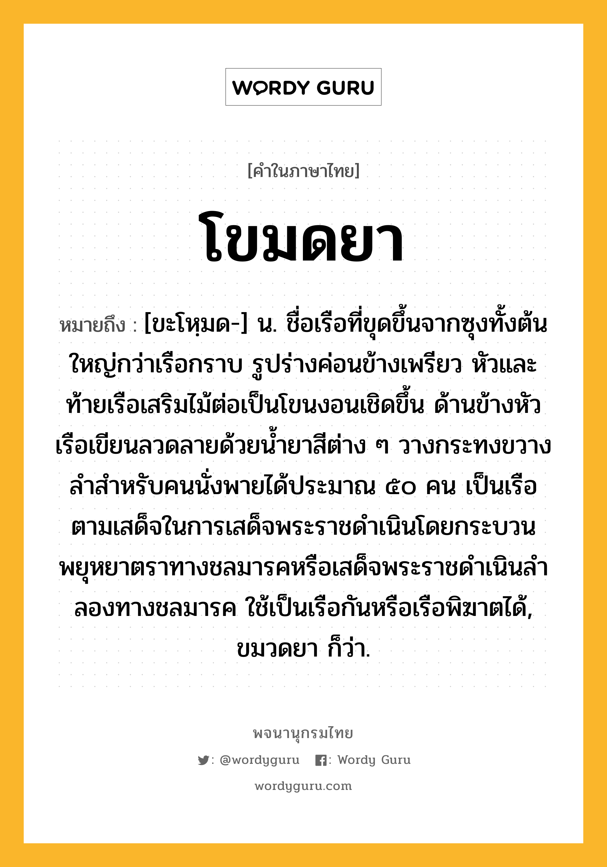 โขมดยา ความหมาย หมายถึงอะไร?, คำในภาษาไทย โขมดยา หมายถึง [ขะโหฺมด-] น. ชื่อเรือที่ขุดขึ้นจากซุงทั้งต้นใหญ่กว่าเรือกราบ รูปร่างค่อนข้างเพรียว หัวและท้ายเรือเสริมไม้ต่อเป็นโขนงอนเชิดขึ้น ด้านข้างหัวเรือเขียนลวดลายด้วยนํ้ายาสีต่าง ๆ วางกระทงขวางลําสําหรับคนนั่งพายได้ประมาณ ๕๐ คน เป็นเรือตามเสด็จในการเสด็จพระราชดําเนินโดยกระบวนพยุหยาตราทางชลมารคหรือเสด็จพระราชดําเนินลําลองทางชลมารค ใช้เป็นเรือกันหรือเรือพิฆาตได้, ขมวดยา ก็ว่า.