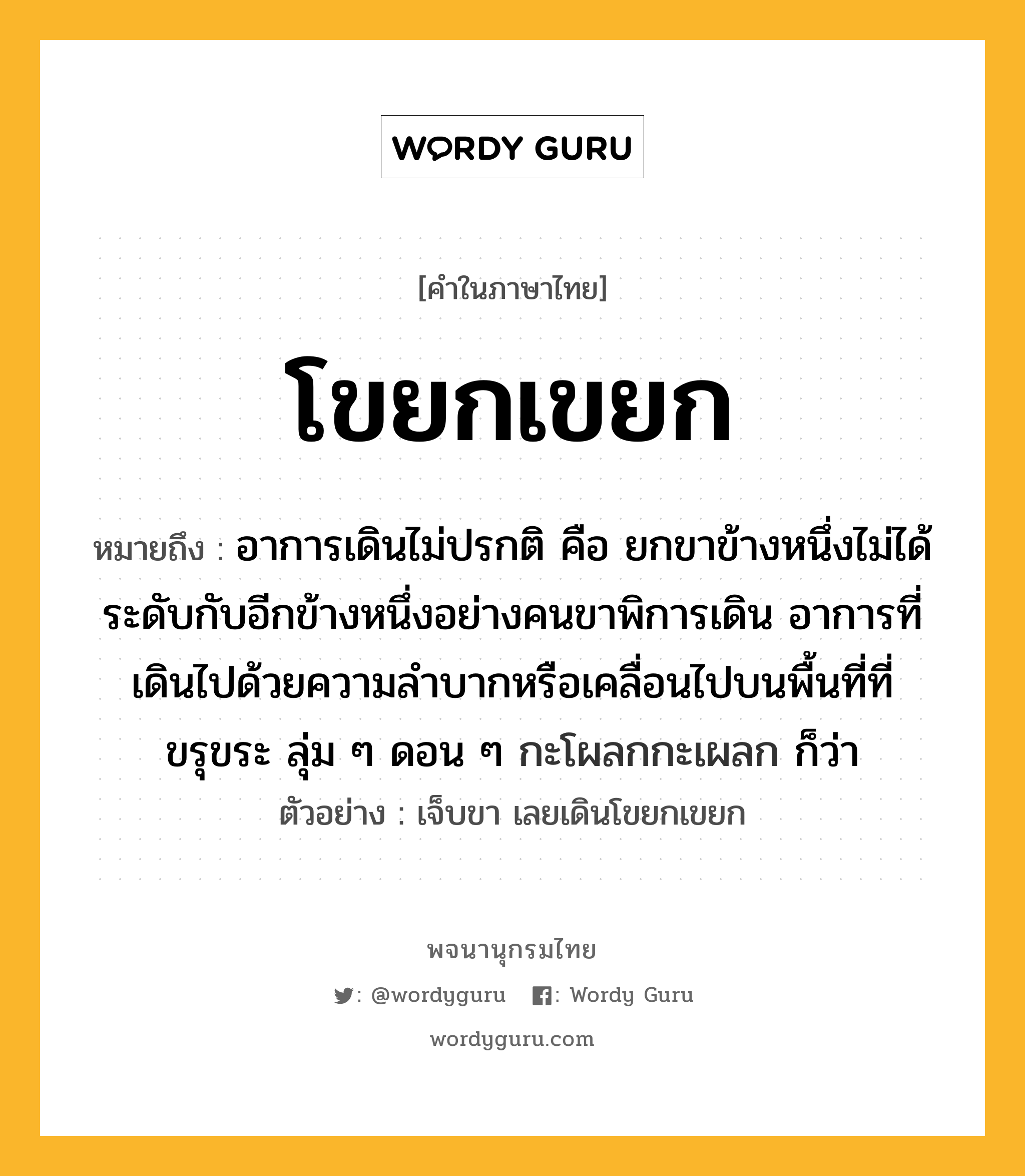 โขยกเขยก ความหมาย หมายถึงอะไร?, คำในภาษาไทย โขยกเขยก หมายถึง อาการเดินไม่ปรกติ คือ ยกขาข้างหนึ่งไม่ได้ระดับกับอีกข้างหนึ่งอย่างคนขาพิการเดิน อาการที่เดินไปด้วยความลําบากหรือเคลื่อนไปบนพื้นที่ที่ขรุขระ ลุ่ม ๆ ดอน ๆ กะโผลกกะเผลก ก็ว่า ประเภท วิเศษณ์ ตัวอย่าง เจ็บขา เลยเดินโขยกเขยก หมวด วิเศษณ์