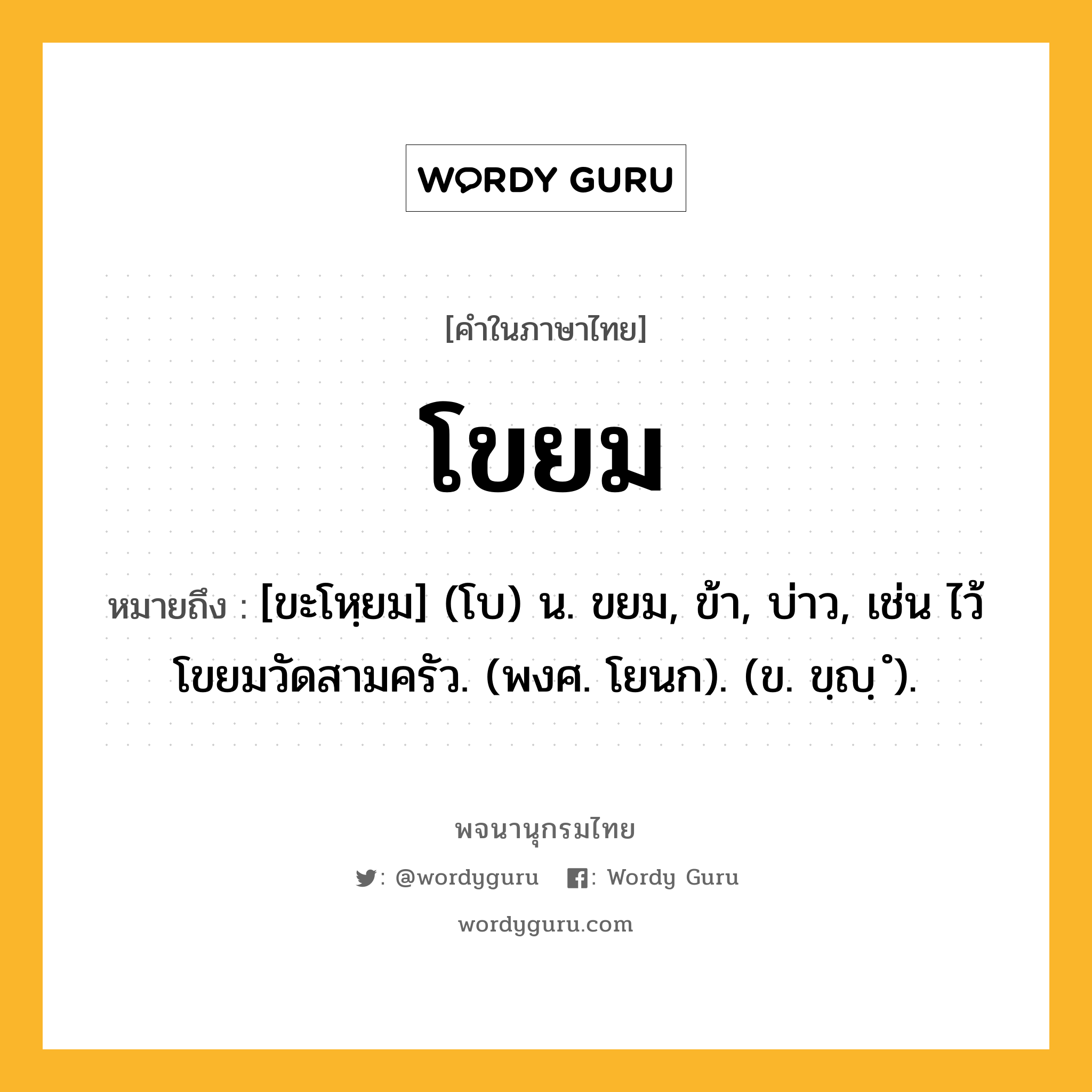 โขยม ความหมาย หมายถึงอะไร?, คำในภาษาไทย โขยม หมายถึง [ขะโหฺยม] (โบ) น. ขยม, ข้า, บ่าว, เช่น ไว้โขยมวัดสามครัว. (พงศ. โยนก). (ข. ขฺญฺ ํ).