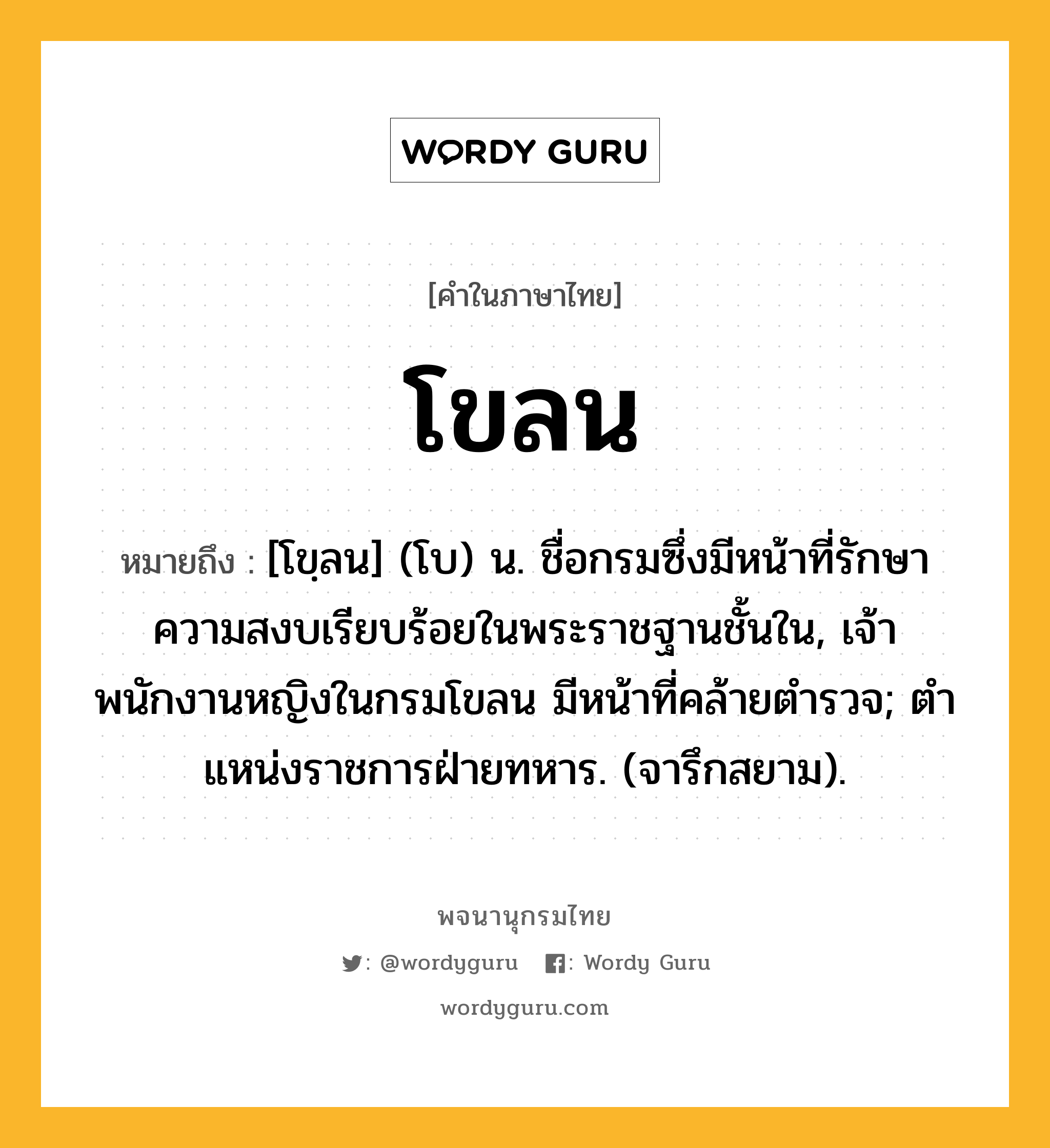 โขลน ความหมาย หมายถึงอะไร?, คำในภาษาไทย โขลน หมายถึง [โขฺลน] (โบ) น. ชื่อกรมซึ่งมีหน้าที่รักษาความสงบเรียบร้อยในพระราชฐานชั้นใน, เจ้าพนักงานหญิงในกรมโขลน มีหน้าที่คล้ายตํารวจ; ตําแหน่งราชการฝ่ายทหาร. (จารึกสยาม).