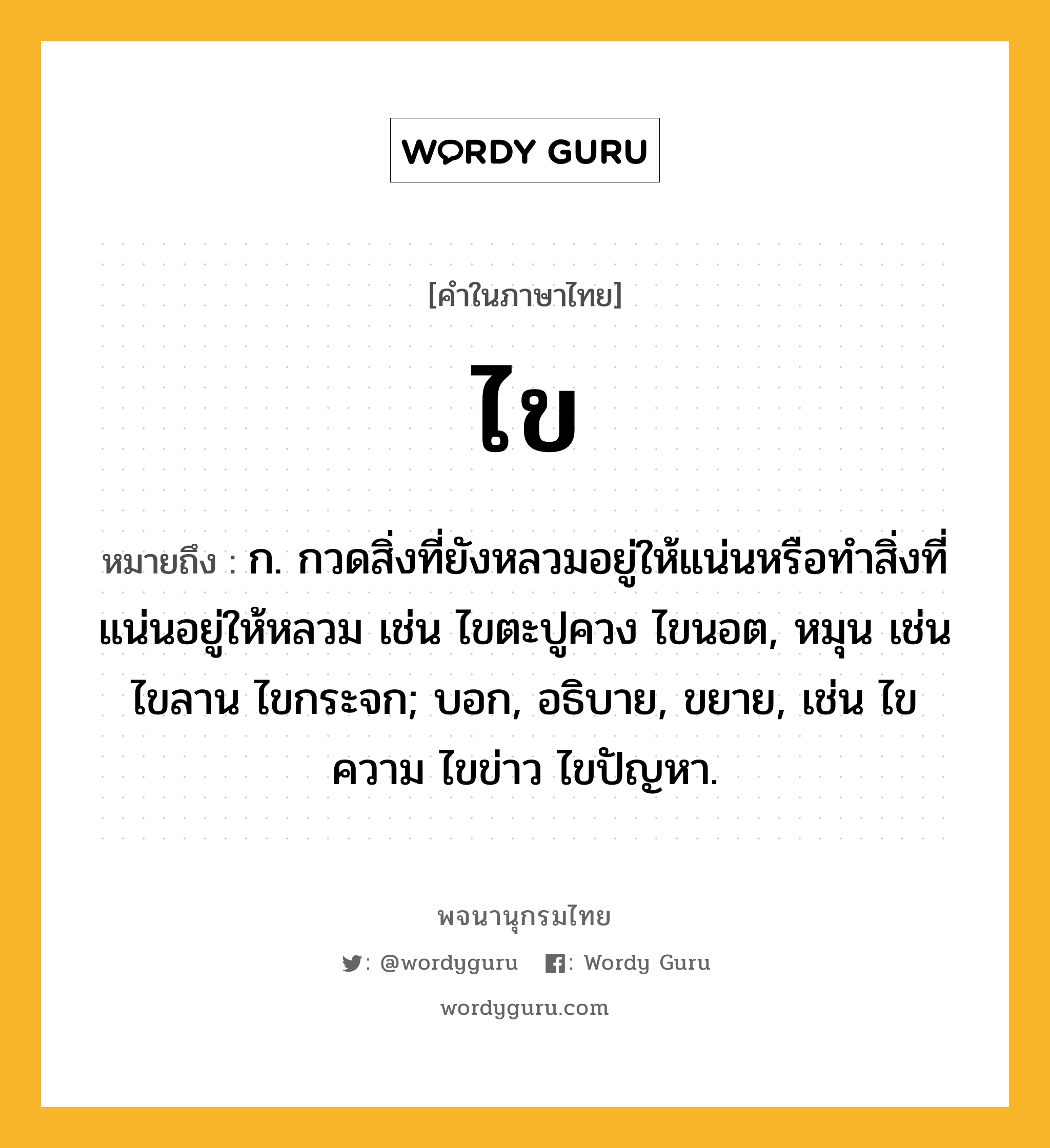 ไข ความหมาย หมายถึงอะไร?, คำในภาษาไทย ไข หมายถึง ก. กวดสิ่งที่ยังหลวมอยู่ให้แน่นหรือทําสิ่งที่แน่นอยู่ให้หลวม เช่น ไขตะปูควง ไขนอต, หมุน เช่น ไขลาน ไขกระจก; บอก, อธิบาย, ขยาย, เช่น ไขความ ไขข่าว ไขปัญหา.