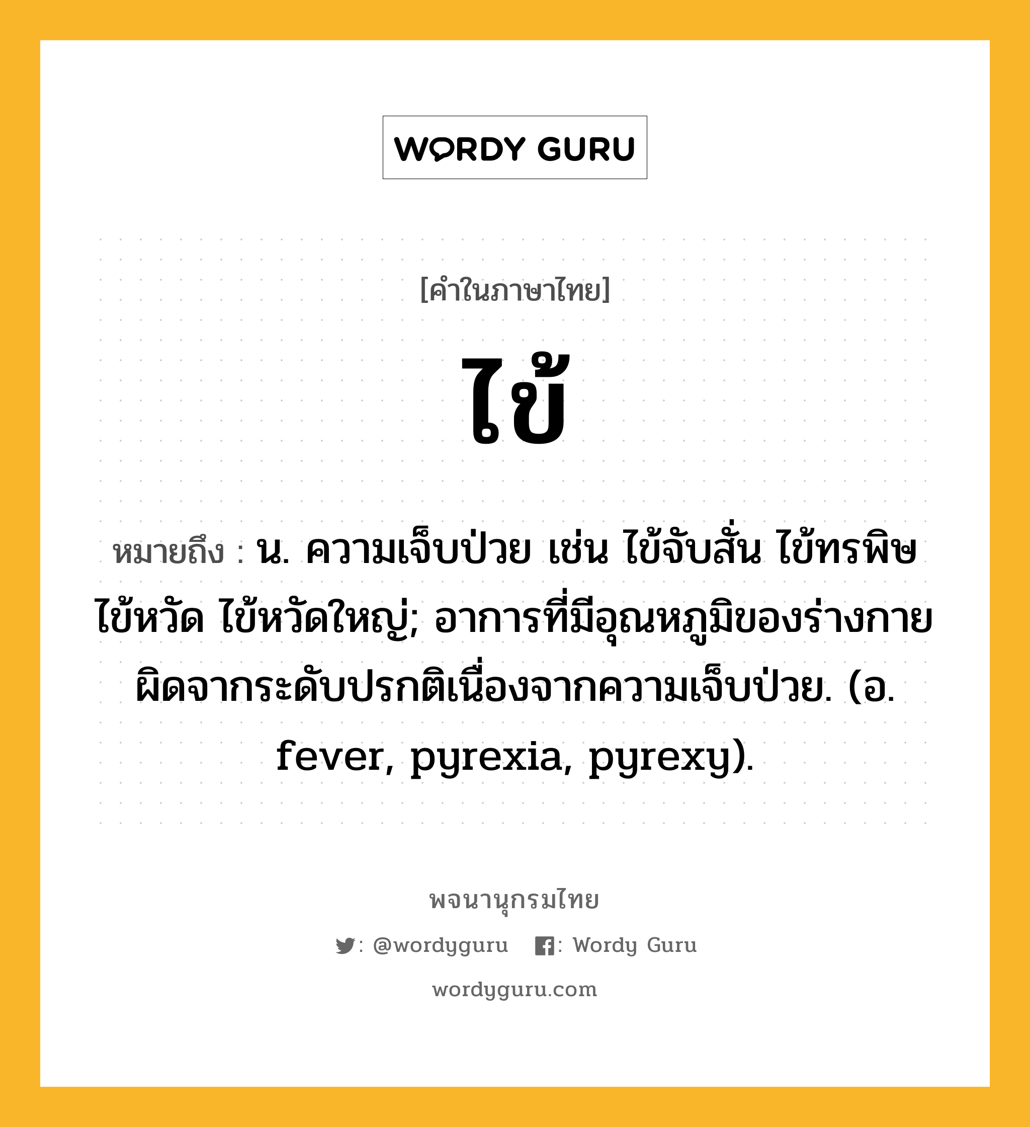 ไข้ ความหมาย หมายถึงอะไร?, คำในภาษาไทย ไข้ หมายถึง น. ความเจ็บป่วย เช่น ไข้จับสั่น ไข้ทรพิษ ไข้หวัด ไข้หวัดใหญ่; อาการที่มีอุณหภูมิของร่างกายผิดจากระดับปรกติเนื่องจากความเจ็บป่วย. (อ. fever, pyrexia, pyrexy).