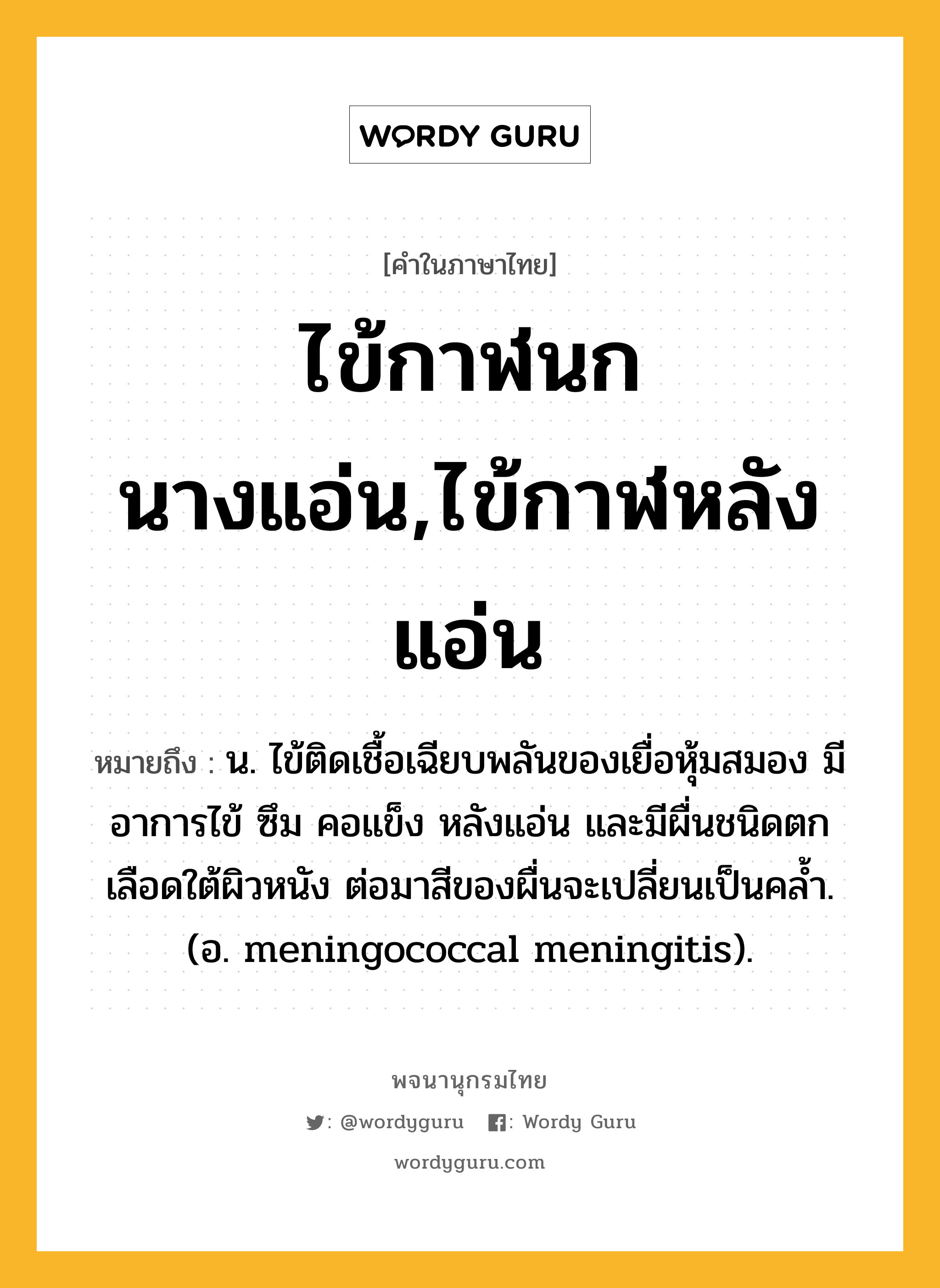 ไข้กาฬนกนางแอ่น,ไข้กาฬหลังแอ่น ความหมาย หมายถึงอะไร?, คำในภาษาไทย ไข้กาฬนกนางแอ่น,ไข้กาฬหลังแอ่น หมายถึง น. ไข้ติดเชื้อเฉียบพลันของเยื่อหุ้มสมอง มีอาการไข้ ซึม คอแข็ง หลังแอ่น และมีผื่นชนิดตกเลือดใต้ผิวหนัง ต่อมาสีของผื่นจะเปลี่ยนเป็นคลํ้า. (อ. meningococcal meningitis).