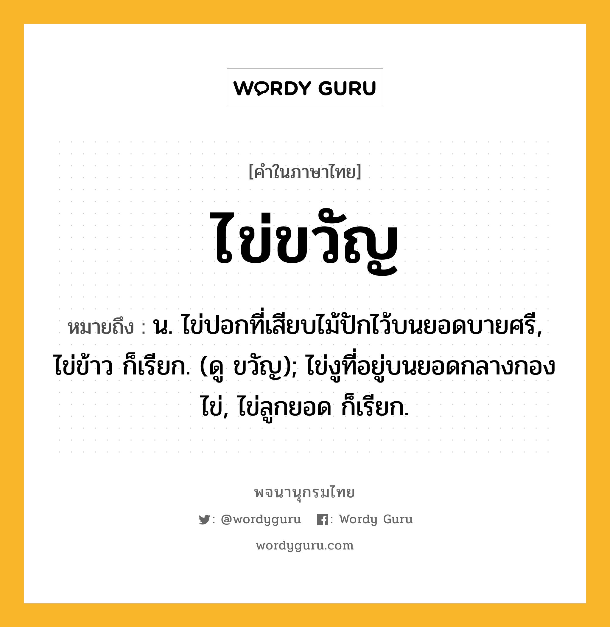 ไข่ขวัญ ความหมาย หมายถึงอะไร?, คำในภาษาไทย ไข่ขวัญ หมายถึง น. ไข่ปอกที่เสียบไม้ปักไว้บนยอดบายศรี, ไข่ข้าว ก็เรียก. (ดู ขวัญ); ไข่งูที่อยู่บนยอดกลางกองไข่, ไข่ลูกยอด ก็เรียก.