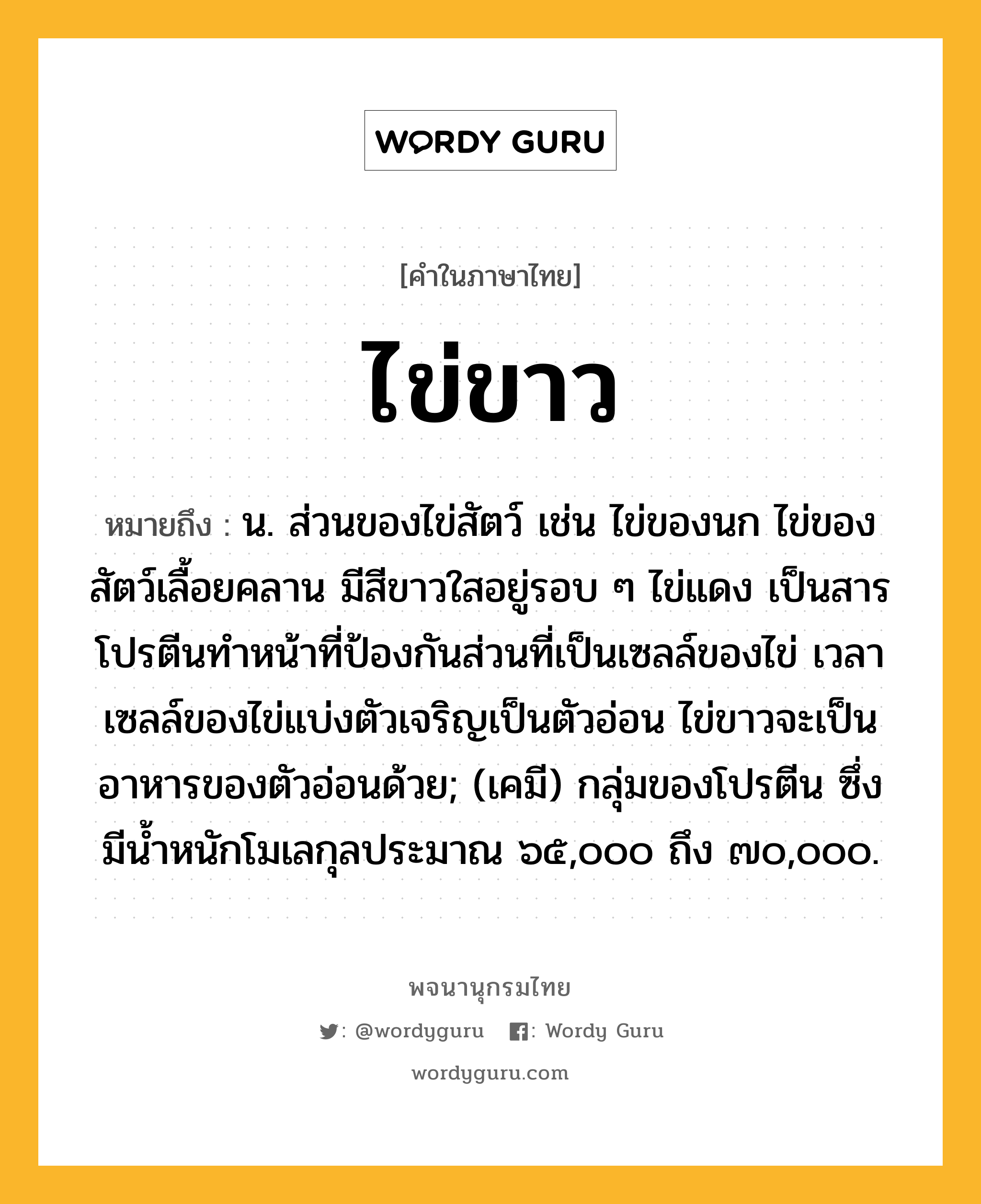 ไข่ขาว ความหมาย หมายถึงอะไร?, คำในภาษาไทย ไข่ขาว หมายถึง น. ส่วนของไข่สัตว์ เช่น ไข่ของนก ไข่ของสัตว์เลื้อยคลาน มีสีขาวใสอยู่รอบ ๆ ไข่แดง เป็นสารโปรตีนทําหน้าที่ป้องกันส่วนที่เป็นเซลล์ของไข่ เวลาเซลล์ของไข่แบ่งตัวเจริญเป็นตัวอ่อน ไข่ขาวจะเป็นอาหารของตัวอ่อนด้วย; (เคมี) กลุ่มของโปรตีน ซึ่งมีนํ้าหนักโมเลกุลประมาณ ๖๕,๐๐๐ ถึง ๗๐,๐๐๐.