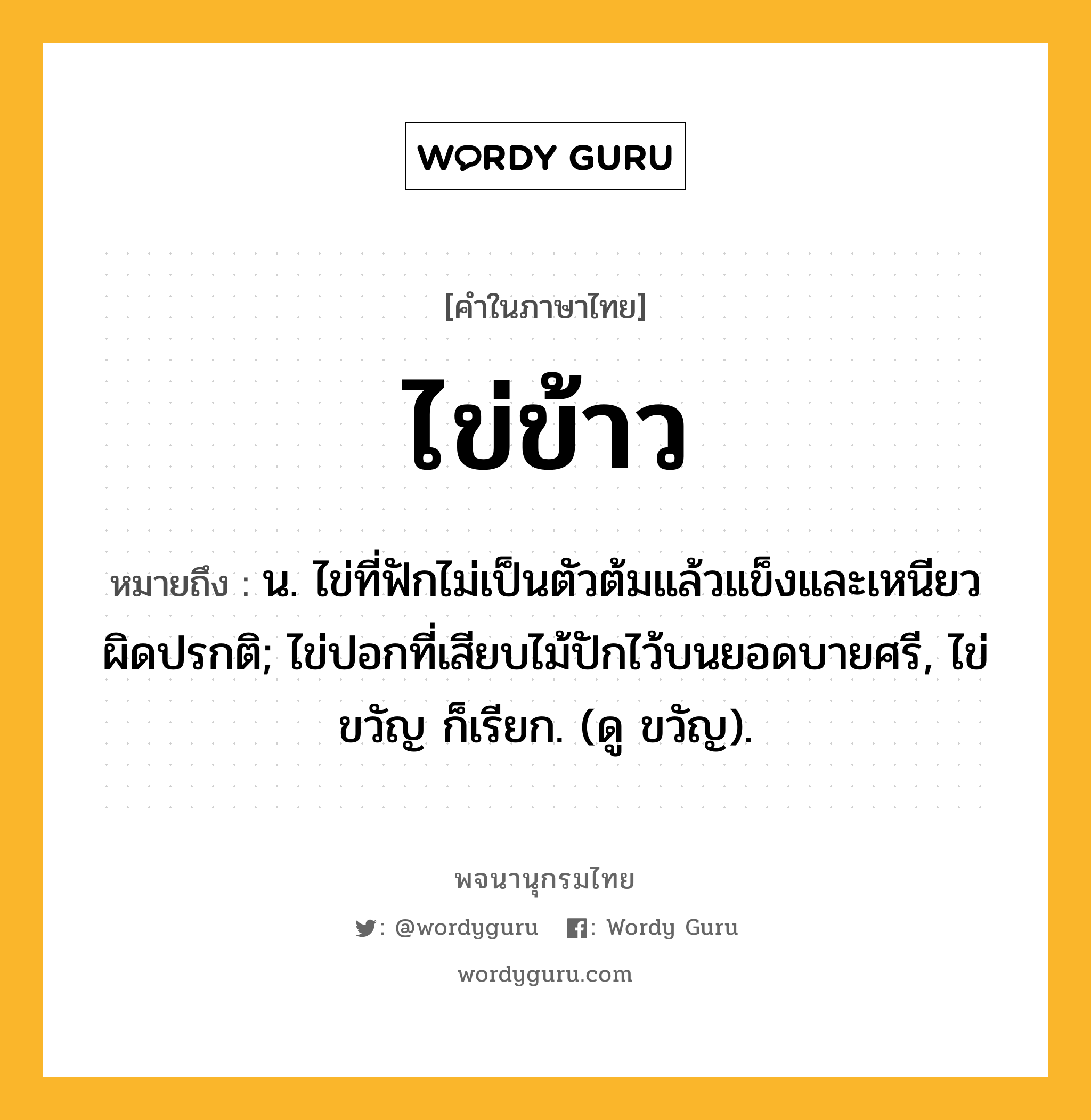 ไข่ข้าว ความหมาย หมายถึงอะไร?, คำในภาษาไทย ไข่ข้าว หมายถึง น. ไข่ที่ฟักไม่เป็นตัวต้มแล้วแข็งและเหนียวผิดปรกติ; ไข่ปอกที่เสียบไม้ปักไว้บนยอดบายศรี, ไข่ขวัญ ก็เรียก. (ดู ขวัญ).