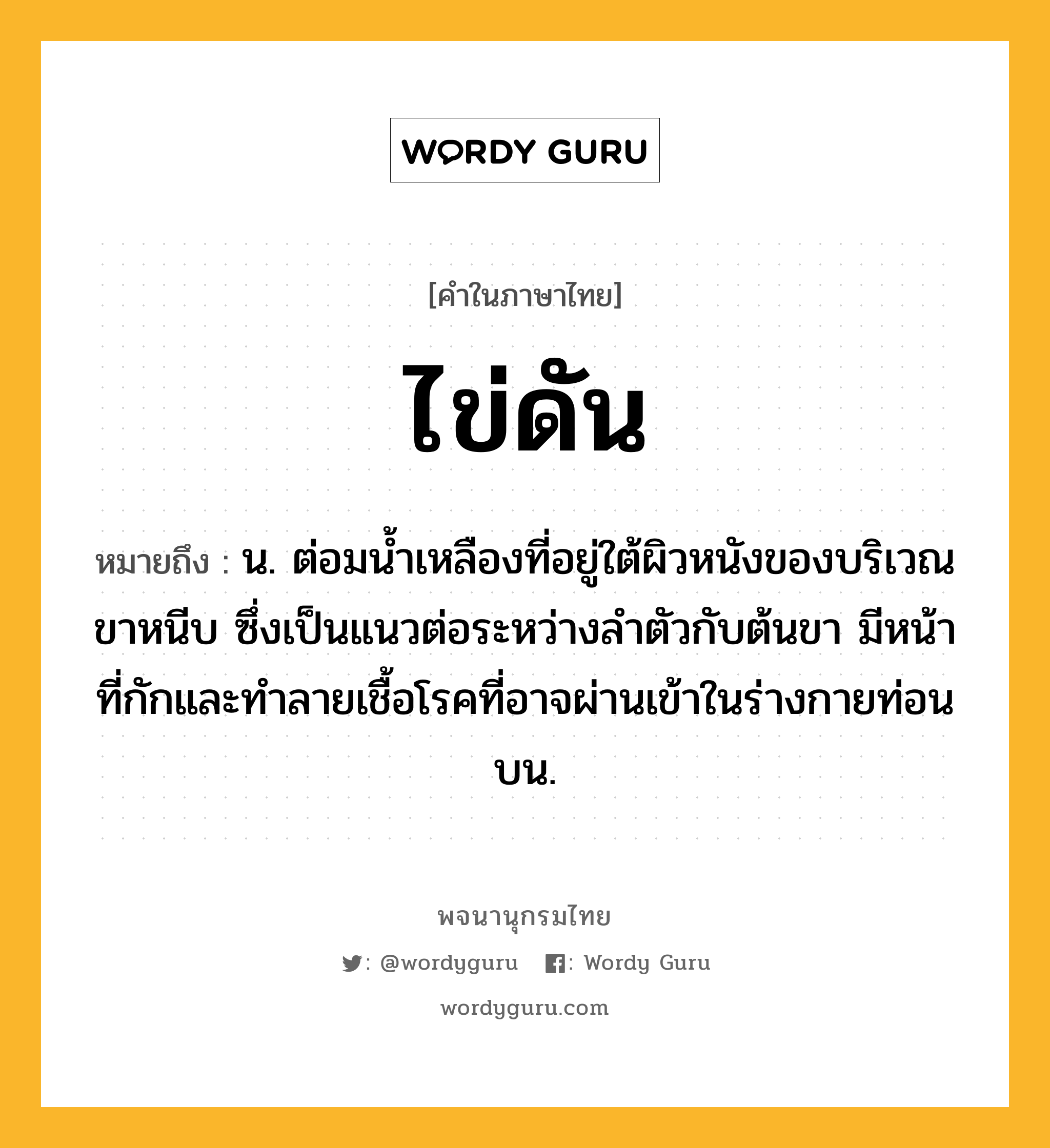 ไข่ดัน ความหมาย หมายถึงอะไร?, คำในภาษาไทย ไข่ดัน หมายถึง น. ต่อมนํ้าเหลืองที่อยู่ใต้ผิวหนังของบริเวณขาหนีบ ซึ่งเป็นแนวต่อระหว่างลำตัวกับต้นขา มีหน้าที่กักและทําลายเชื้อโรคที่อาจผ่านเข้าในร่างกายท่อนบน.