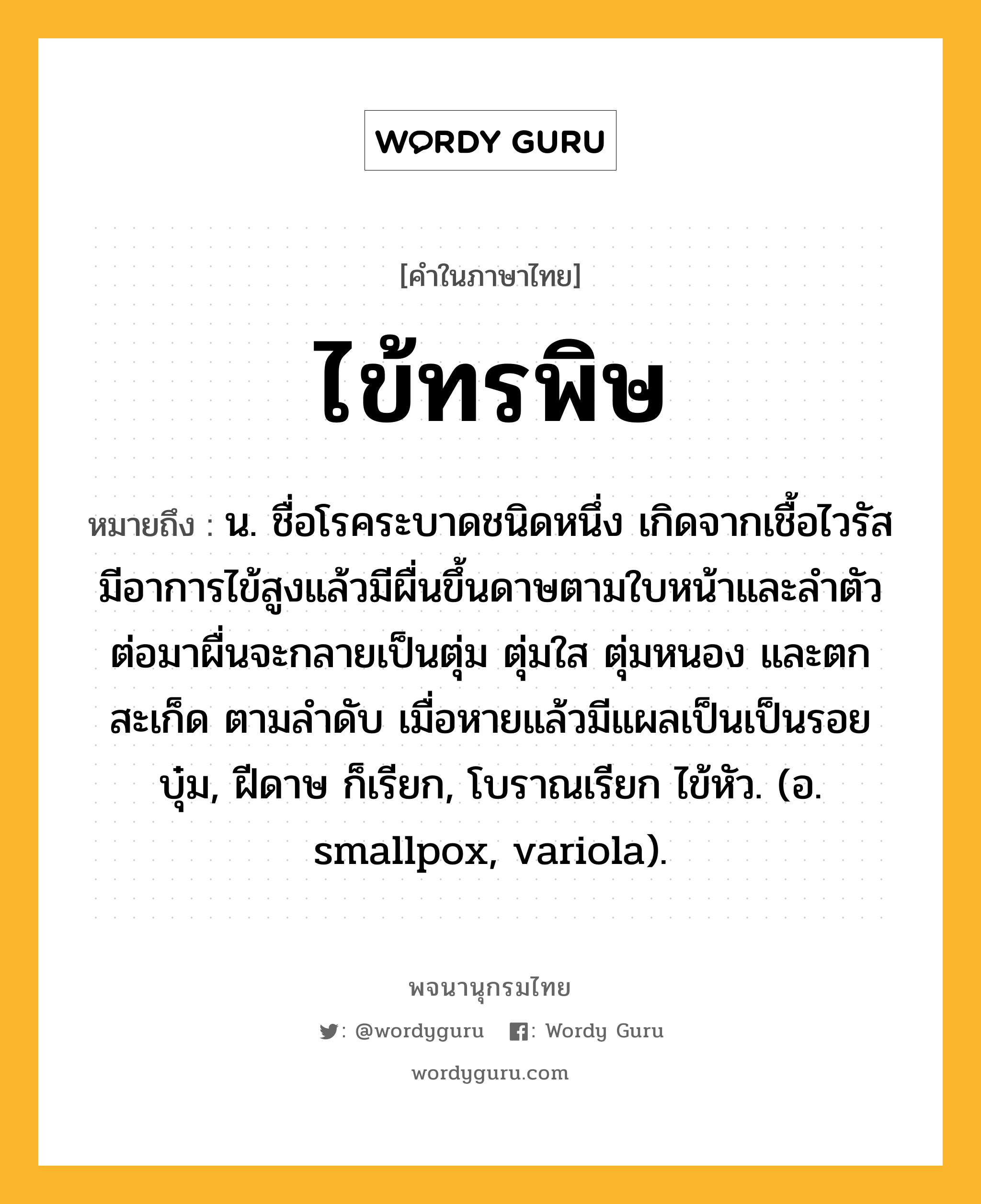 ไข้ทรพิษ ความหมาย หมายถึงอะไร?, คำในภาษาไทย ไข้ทรพิษ หมายถึง น. ชื่อโรคระบาดชนิดหนึ่ง เกิดจากเชื้อไวรัส มีอาการไข้สูงแล้วมีผื่นขึ้นดาษตามใบหน้าและลำตัว ต่อมาผื่นจะกลายเป็นตุ่ม ตุ่มใส ตุ่มหนอง และตกสะเก็ด ตามลำดับ เมื่อหายแล้วมีแผลเป็นเป็นรอยบุ๋ม, ฝีดาษ ก็เรียก, โบราณเรียก ไข้หัว. (อ. smallpox, variola).