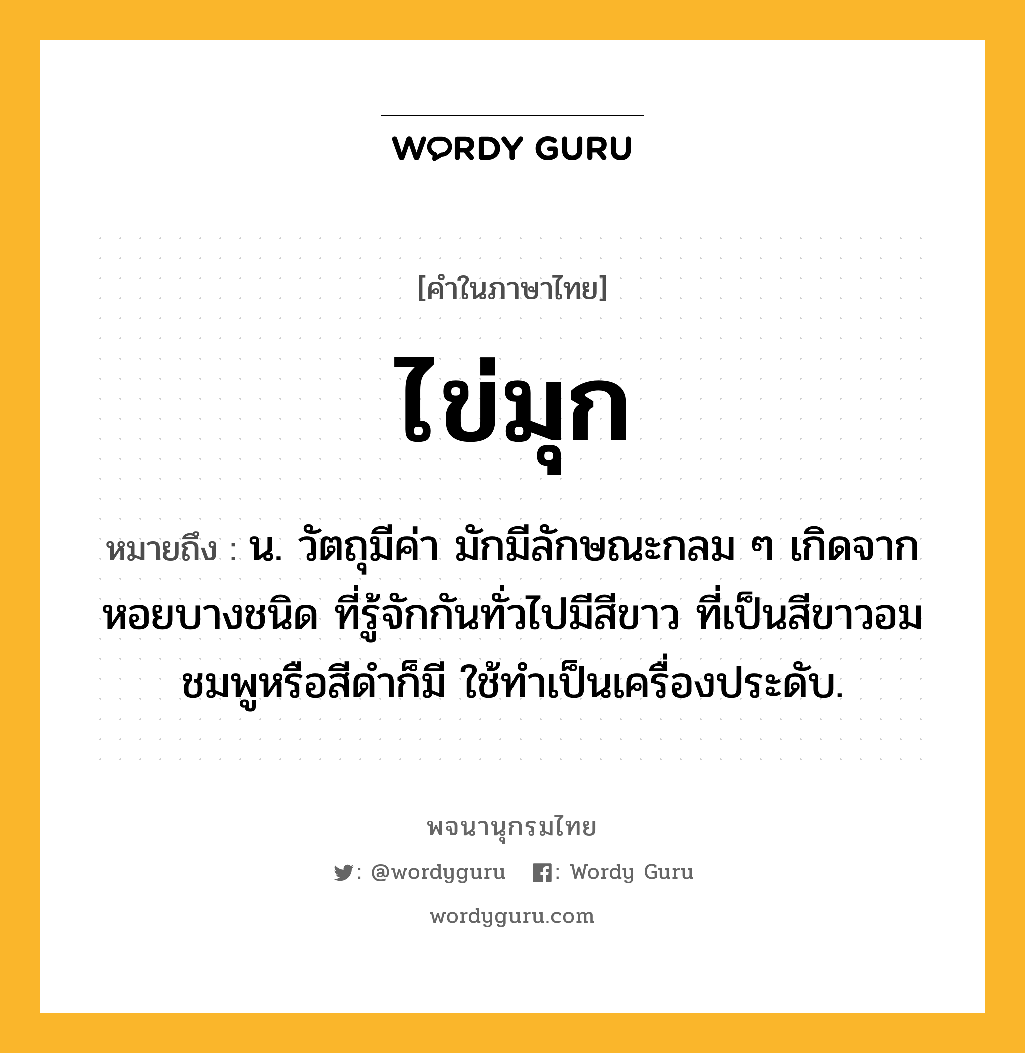 ไข่มุก ความหมาย หมายถึงอะไร?, คำในภาษาไทย ไข่มุก หมายถึง น. วัตถุมีค่า มักมีลักษณะกลม ๆ เกิดจากหอยบางชนิด ที่รู้จักกันทั่วไปมีสีขาว ที่เป็นสีขาวอมชมพูหรือสีดำก็มี ใช้ทำเป็นเครื่องประดับ.