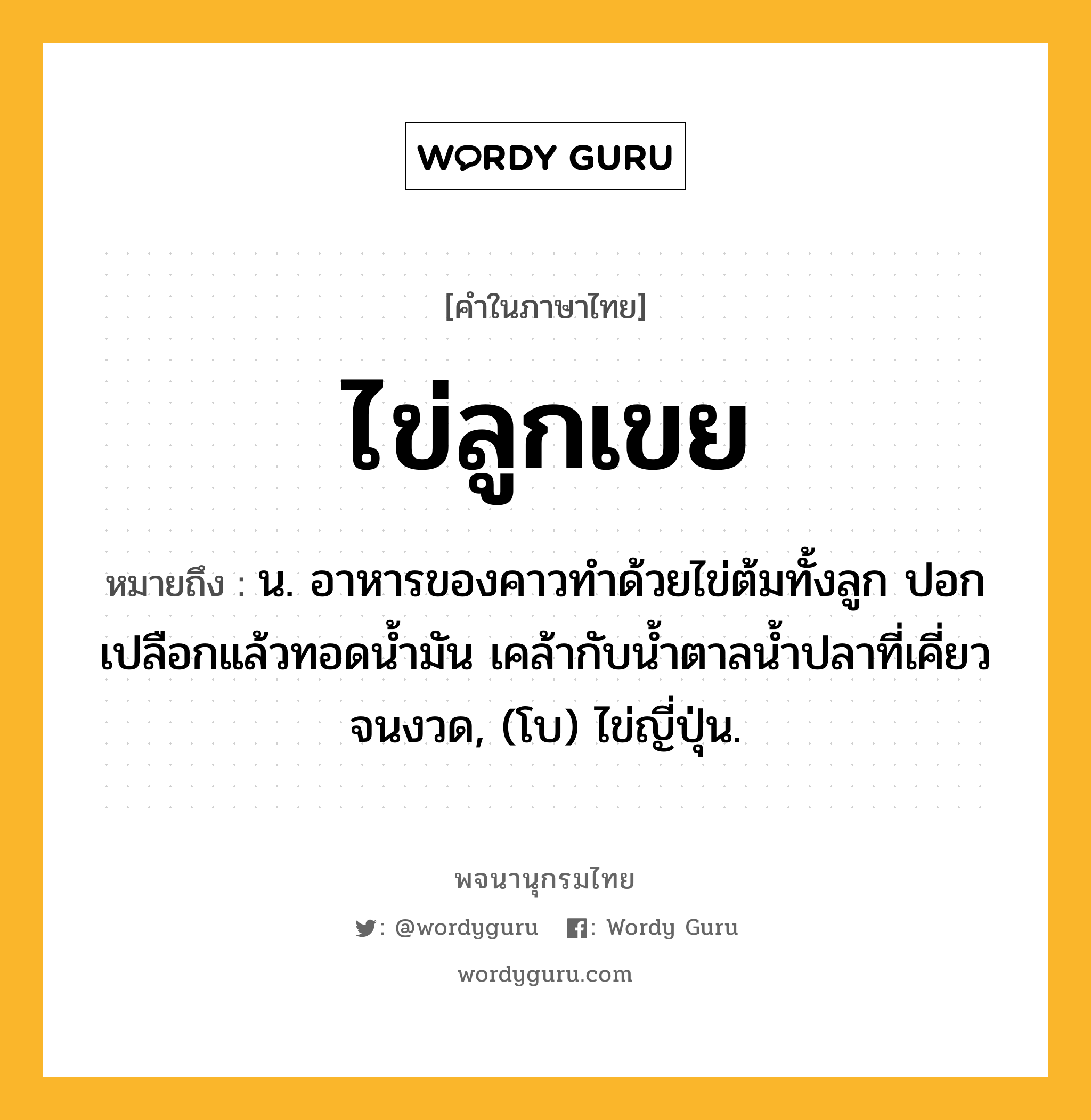 ไข่ลูกเขย ความหมาย หมายถึงอะไร?, คำในภาษาไทย ไข่ลูกเขย หมายถึง น. อาหารของคาวทําด้วยไข่ต้มทั้งลูก ปอกเปลือกแล้วทอดนํ้ามัน เคล้ากับนํ้าตาลนํ้าปลาที่เคี่ยวจนงวด, (โบ) ไข่ญี่ปุ่น.