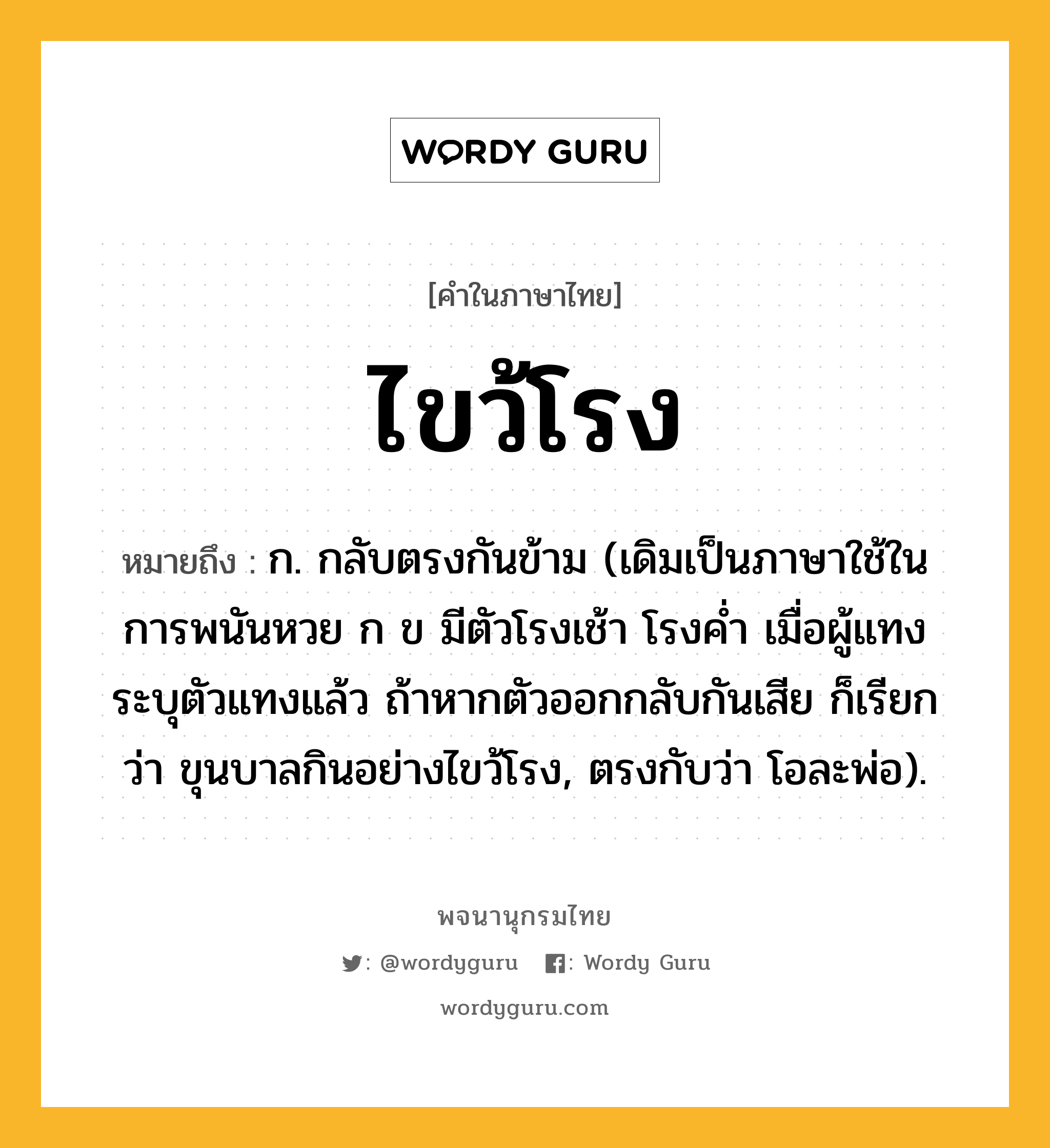 ไขว้โรง ความหมาย หมายถึงอะไร?, คำในภาษาไทย ไขว้โรง หมายถึง ก. กลับตรงกันข้าม (เดิมเป็นภาษาใช้ในการพนันหวย ก ข มีตัวโรงเช้า โรงคํ่า เมื่อผู้แทงระบุตัวแทงแล้ว ถ้าหากตัวออกกลับกันเสีย ก็เรียกว่า ขุนบาลกินอย่างไขว้โรง, ตรงกับว่า โอละพ่อ).