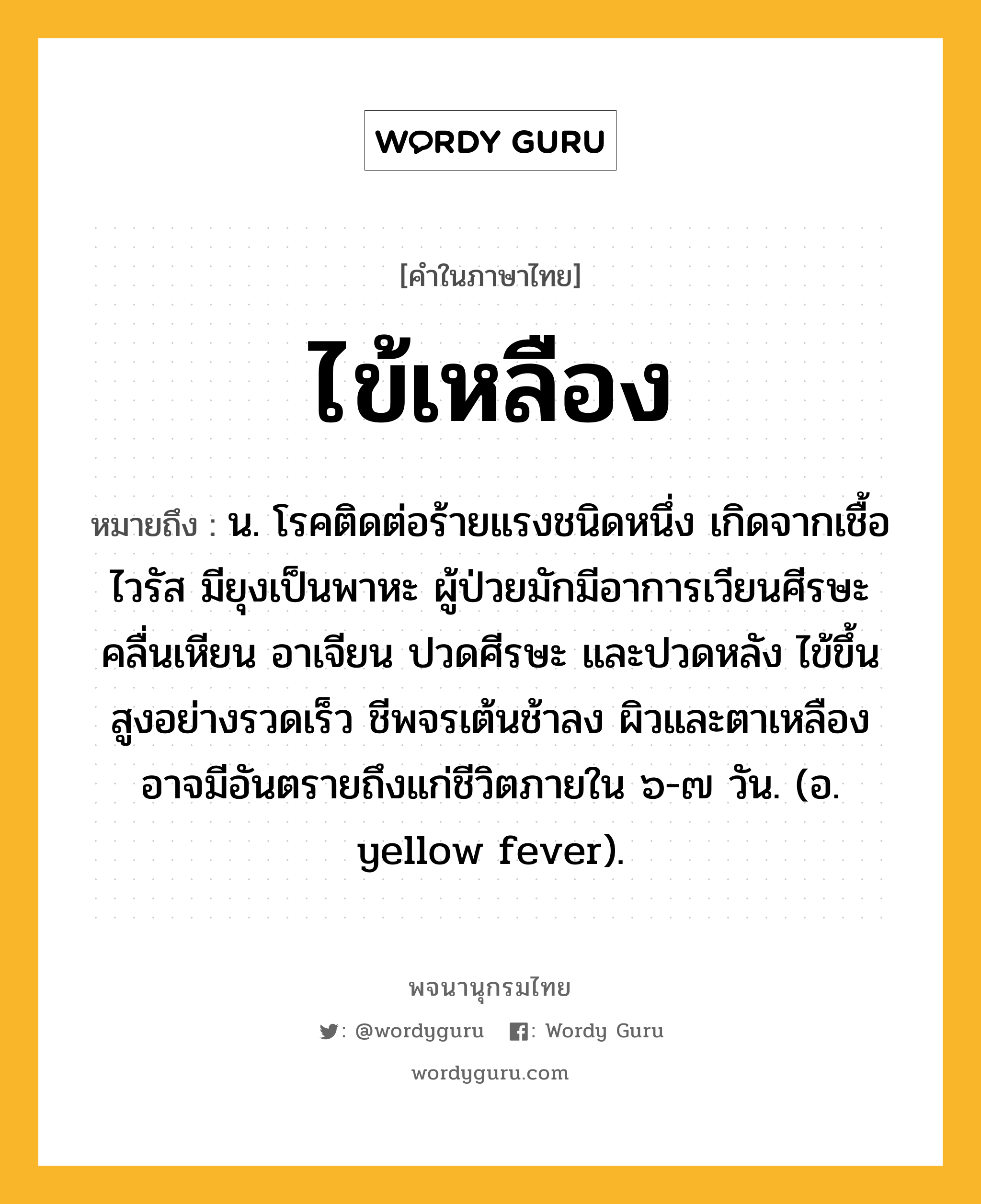 ไข้เหลือง ความหมาย หมายถึงอะไร?, คำในภาษาไทย ไข้เหลือง หมายถึง น. โรคติดต่อร้ายแรงชนิดหนึ่ง เกิดจากเชื้อไวรัส มียุงเป็นพาหะ ผู้ป่วยมักมีอาการเวียนศีรษะ คลื่นเหียน อาเจียน ปวดศีรษะ และปวดหลัง ไข้ขึ้นสูงอย่างรวดเร็ว ชีพจรเต้นช้าลง ผิวและตาเหลือง อาจมีอันตรายถึงแก่ชีวิตภายใน ๖-๗ วัน. (อ. yellow fever).