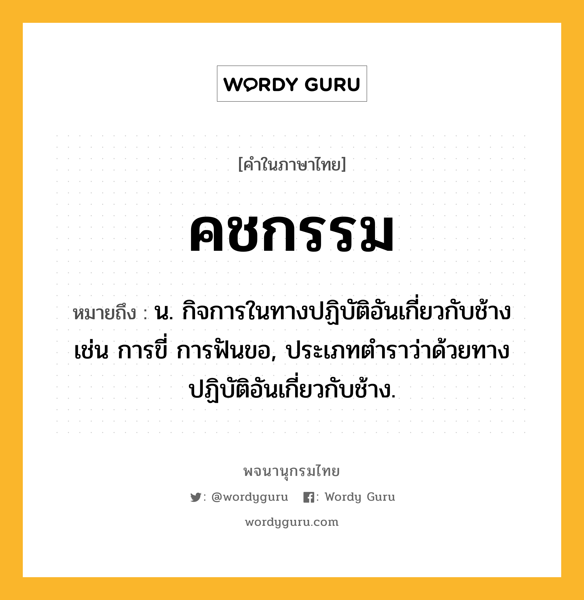 คชกรรม ความหมาย หมายถึงอะไร?, คำในภาษาไทย คชกรรม หมายถึง น. กิจการในทางปฏิบัติอันเกี่ยวกับช้าง เช่น การขี่ การฟันขอ, ประเภทตำราว่าด้วยทางปฏิบัติอันเกี่ยวกับช้าง.