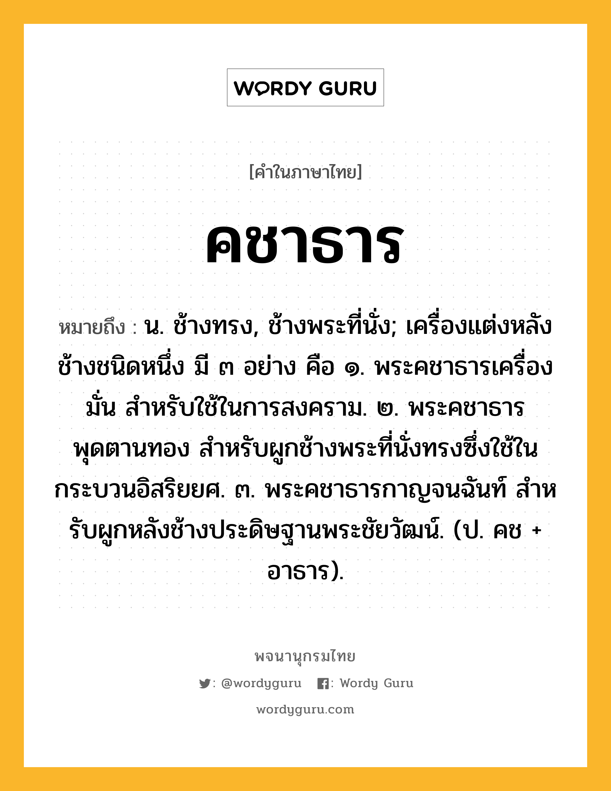 คชาธาร ความหมาย หมายถึงอะไร?, คำในภาษาไทย คชาธาร หมายถึง น. ช้างทรง, ช้างพระที่นั่ง; เครื่องแต่งหลังช้างชนิดหนึ่ง มี ๓ อย่าง คือ ๑. พระคชาธารเครื่องมั่น สําหรับใช้ในการสงคราม. ๒. พระคชาธารพุดตานทอง สําหรับผูกช้างพระที่นั่งทรงซึ่งใช้ในกระบวนอิสริยยศ. ๓. พระคชาธารกาญจนฉันท์ สําหรับผูกหลังช้างประดิษฐานพระชัยวัฒน์. (ป. คช + อาธาร).