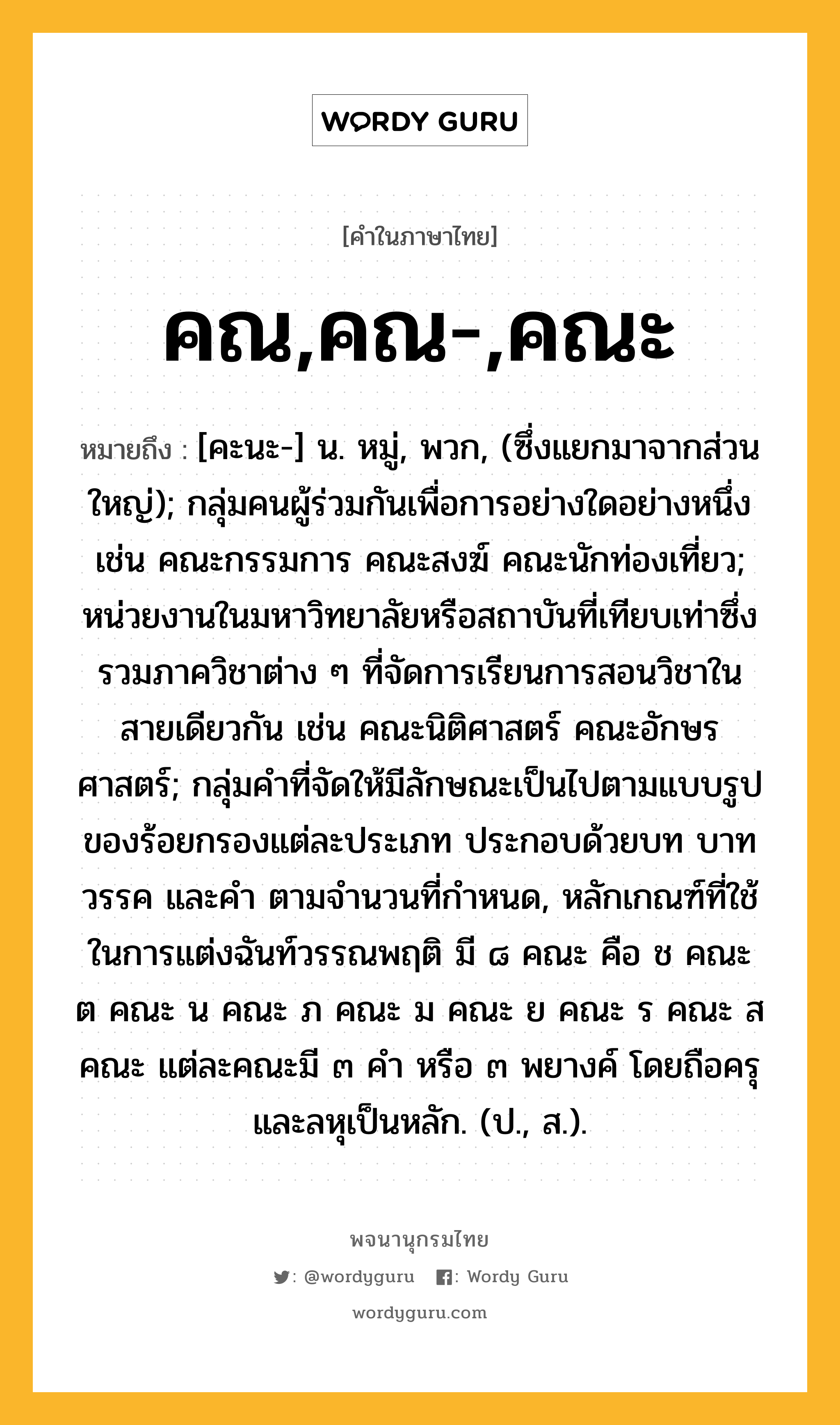 คณ,คณ-,คณะ ความหมาย หมายถึงอะไร?, คำในภาษาไทย คณ,คณ-,คณะ หมายถึง [คะนะ-] น. หมู่, พวก, (ซึ่งแยกมาจากส่วนใหญ่); กลุ่มคนผู้ร่วมกันเพื่อการอย่างใดอย่างหนึ่ง เช่น คณะกรรมการ คณะสงฆ์ คณะนักท่องเที่ยว; หน่วยงานในมหาวิทยาลัยหรือสถาบันที่เทียบเท่าซึ่งรวมภาควิชาต่าง ๆ ที่จัดการเรียนการสอนวิชาในสายเดียวกัน เช่น คณะนิติศาสตร์ คณะอักษรศาสตร์; กลุ่มคำที่จัดให้มีลักษณะเป็นไปตามแบบรูปของร้อยกรองแต่ละประเภท ประกอบด้วยบท บาท วรรค และคำ ตามจำนวนที่กำหนด, หลักเกณฑ์ที่ใช้ในการแต่งฉันท์วรรณพฤติ มี ๘ คณะ คือ ช คณะ ต คณะ น คณะ ภ คณะ ม คณะ ย คณะ ร คณะ ส คณะ แต่ละคณะมี ๓ คำ หรือ ๓ พยางค์ โดยถือครุและลหุเป็นหลัก. (ป., ส.).