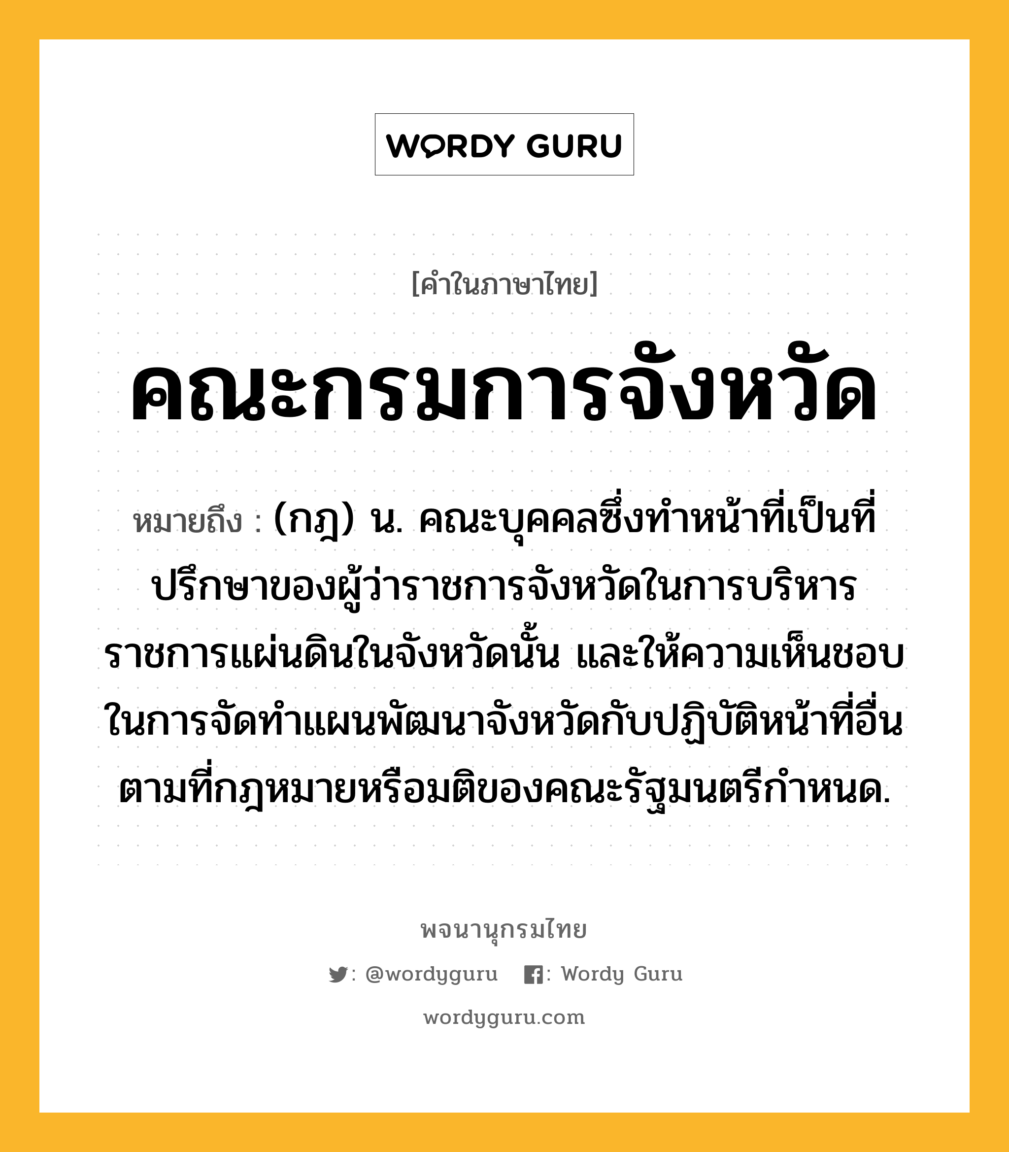 คณะกรมการจังหวัด ความหมาย หมายถึงอะไร?, คำในภาษาไทย คณะกรมการจังหวัด หมายถึง (กฎ) น. คณะบุคคลซึ่งทำหน้าที่เป็นที่ปรึกษาของผู้ว่าราชการจังหวัดในการบริหารราชการแผ่นดินในจังหวัดนั้น และให้ความเห็นชอบในการจัดทำแผนพัฒนาจังหวัดกับปฏิบัติหน้าที่อื่นตามที่กฎหมายหรือมติของคณะรัฐมนตรีกำหนด.