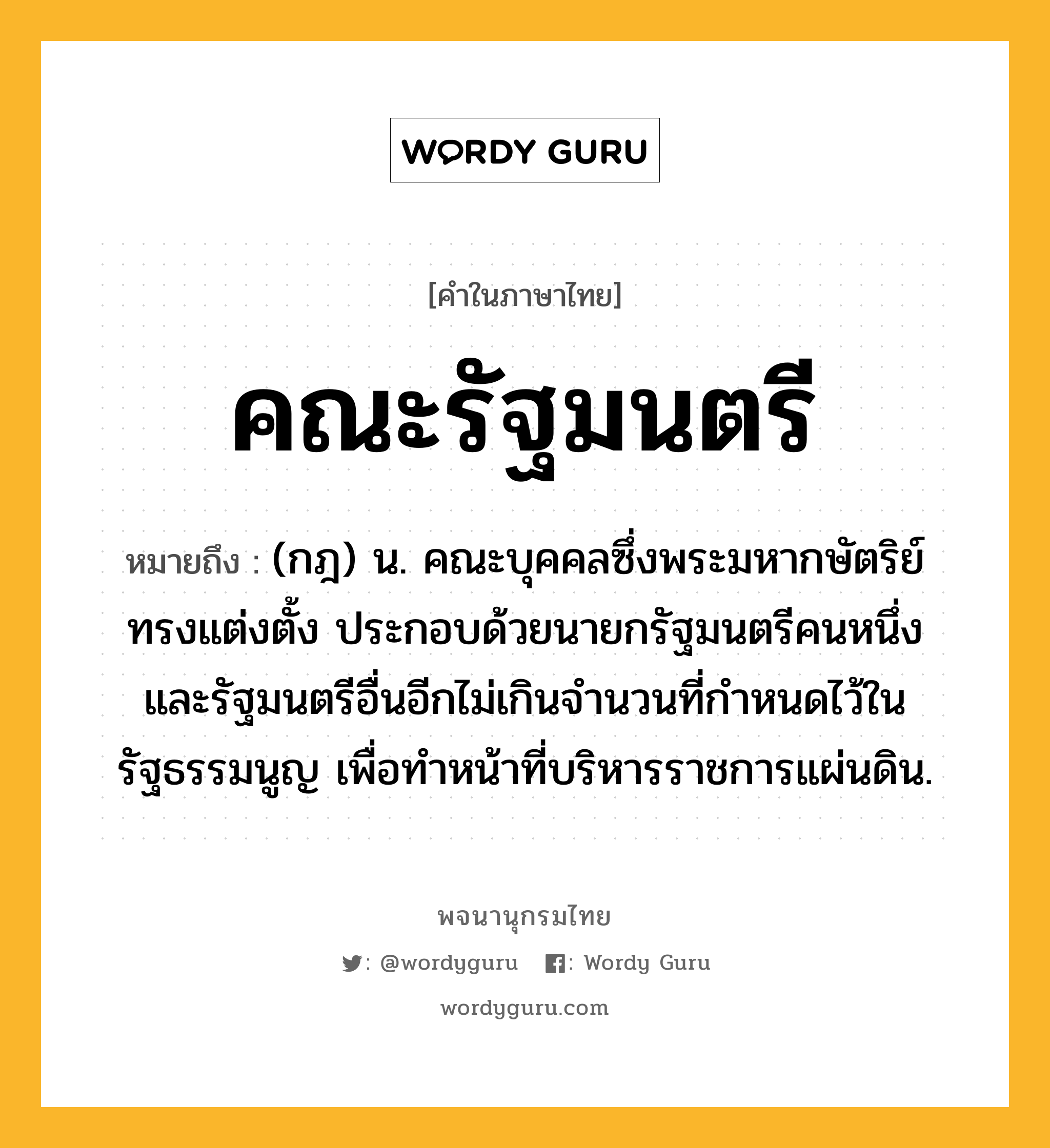 คณะรัฐมนตรี ความหมาย หมายถึงอะไร?, คำในภาษาไทย คณะรัฐมนตรี หมายถึง (กฎ) น. คณะบุคคลซึ่งพระมหากษัตริย์ทรงแต่งตั้ง ประกอบด้วยนายกรัฐมนตรีคนหนึ่ง และรัฐมนตรีอื่นอีกไม่เกินจำนวนที่กำหนดไว้ในรัฐธรรมนูญ เพื่อทําหน้าที่บริหารราชการแผ่นดิน.