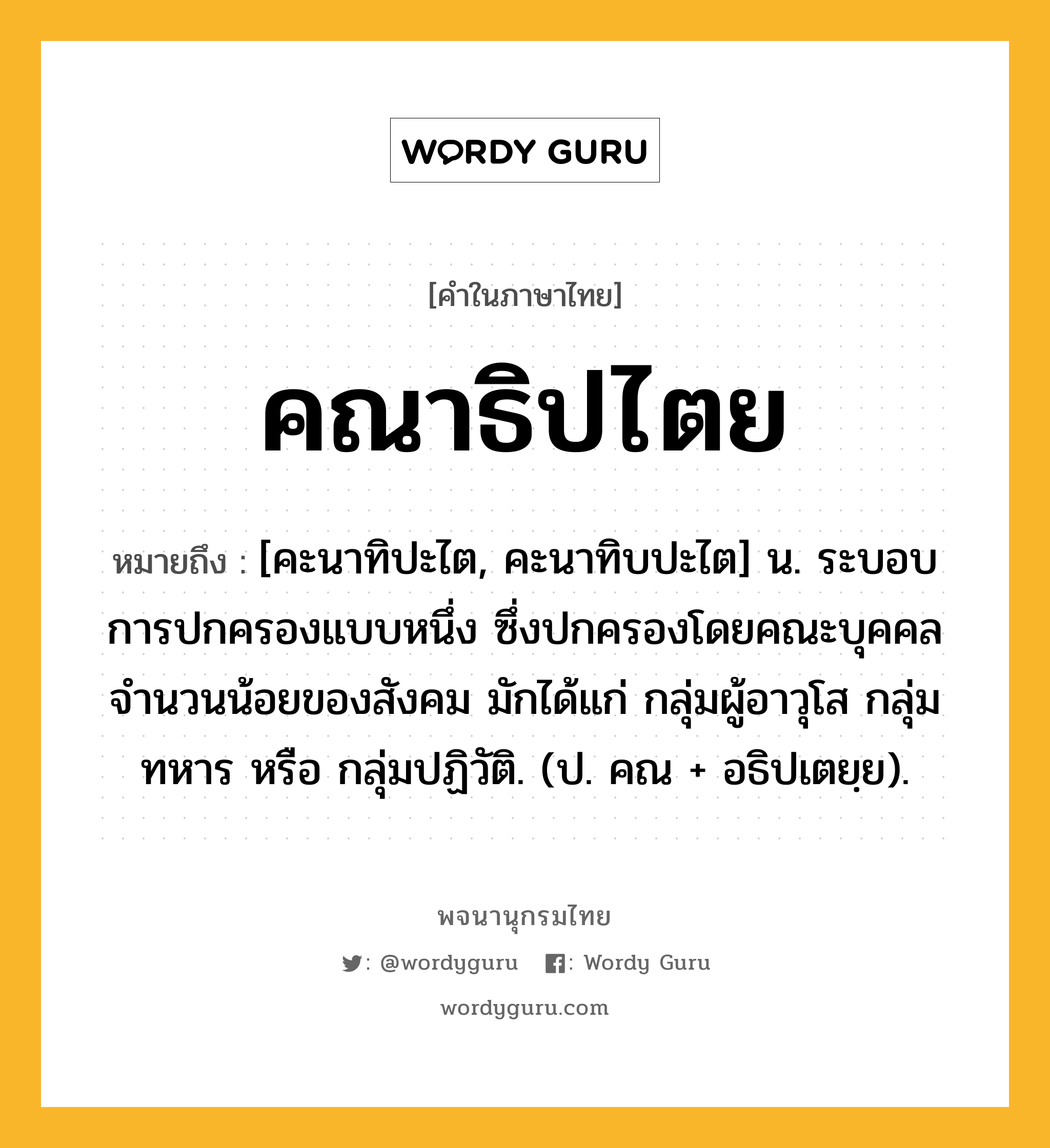 คณาธิปไตย ความหมาย หมายถึงอะไร?, คำในภาษาไทย คณาธิปไตย หมายถึง [คะนาทิปะไต, คะนาทิบปะไต] น. ระบอบการปกครองแบบหนึ่ง ซึ่งปกครองโดยคณะบุคคลจํานวนน้อยของสังคม มักได้แก่ กลุ่มผู้อาวุโส กลุ่มทหาร หรือ กลุ่มปฏิวัติ. (ป. คณ + อธิปเตยฺย).