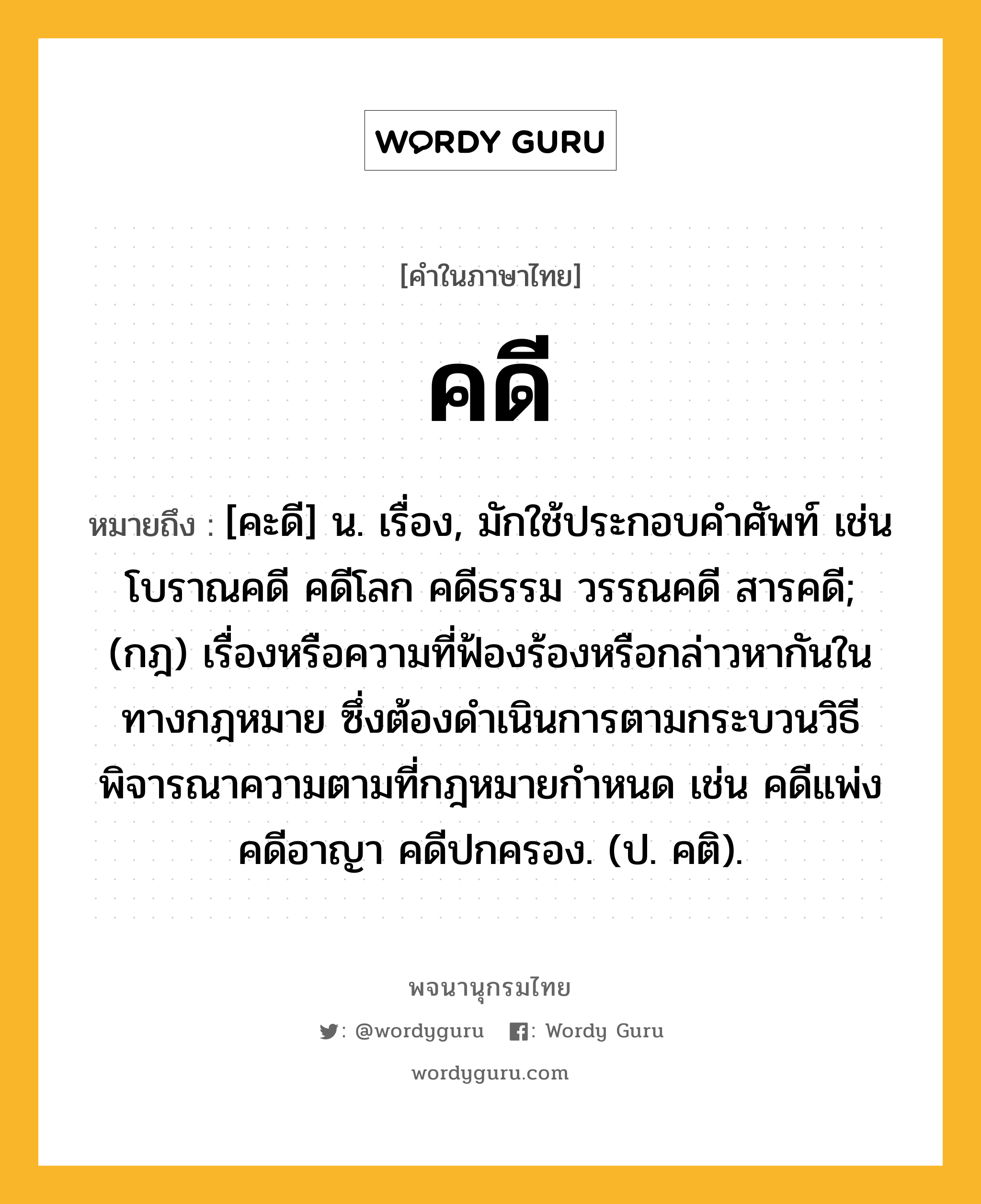 คดี ความหมาย หมายถึงอะไร?, คำในภาษาไทย คดี หมายถึง [คะดี] น. เรื่อง, มักใช้ประกอบคําศัพท์ เช่น โบราณคดี คดีโลก คดีธรรม วรรณคดี สารคดี; (กฎ) เรื่องหรือความที่ฟ้องร้องหรือกล่าวหากันในทางกฎหมาย ซึ่งต้องดำเนินการตามกระบวนวิธีพิจารณาความตามที่กฎหมายกำหนด เช่น คดีแพ่ง คดีอาญา คดีปกครอง. (ป. คติ).